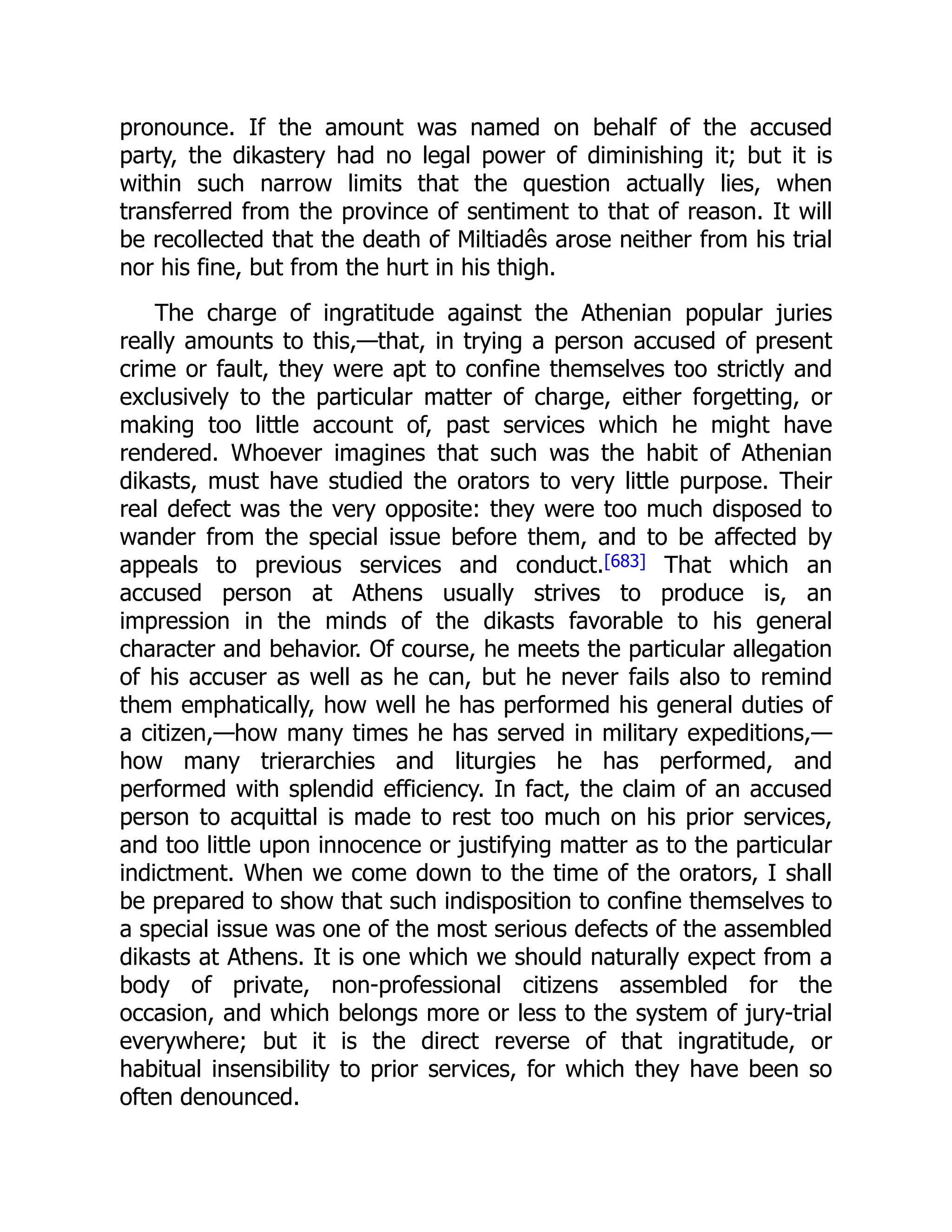 pronounce. If the amount was named on behalf of the accused
party, the dikastery had no legal power of diminishing it; but it is
within such narrow limits that the question actually lies, when
transferred from the province of sentiment to that of reason. It will
be recollected that the death of Miltiadês arose neither from his trial
nor his fine, but from the hurt in his thigh.
The charge of ingratitude against the Athenian popular juries
really amounts to this,—that, in trying a person accused of present
crime or fault, they were apt to confine themselves too strictly and
exclusively to the particular matter of charge, either forgetting, or
making too little account of, past services which he might have
rendered. Whoever imagines that such was the habit of Athenian
dikasts, must have studied the orators to very little purpose. Their
real defect was the very opposite: they were too much disposed to
wander from the special issue before them, and to be affected by
appeals to previous services and conduct.[683] That which an
accused person at Athens usually strives to produce is, an
impression in the minds of the dikasts favorable to his general
character and behavior. Of course, he meets the particular allegation
of his accuser as well as he can, but he never fails also to remind
them emphatically, how well he has performed his general duties of
a citizen,—how many times he has served in military expeditions,—
how many trierarchies and liturgies he has performed, and
performed with splendid efficiency. In fact, the claim of an accused
person to acquittal is made to rest too much on his prior services,
and too little upon innocence or justifying matter as to the particular
indictment. When we come down to the time of the orators, I shall
be prepared to show that such indisposition to confine themselves to
a special issue was one of the most serious defects of the assembled
dikasts at Athens. It is one which we should naturally expect from a
body of private, non-professional citizens assembled for the
occasion, and which belongs more or less to the system of jury-trial
everywhere; but it is the direct reverse of that ingratitude, or
habitual insensibility to prior services, for which they have been so
often denounced.
 