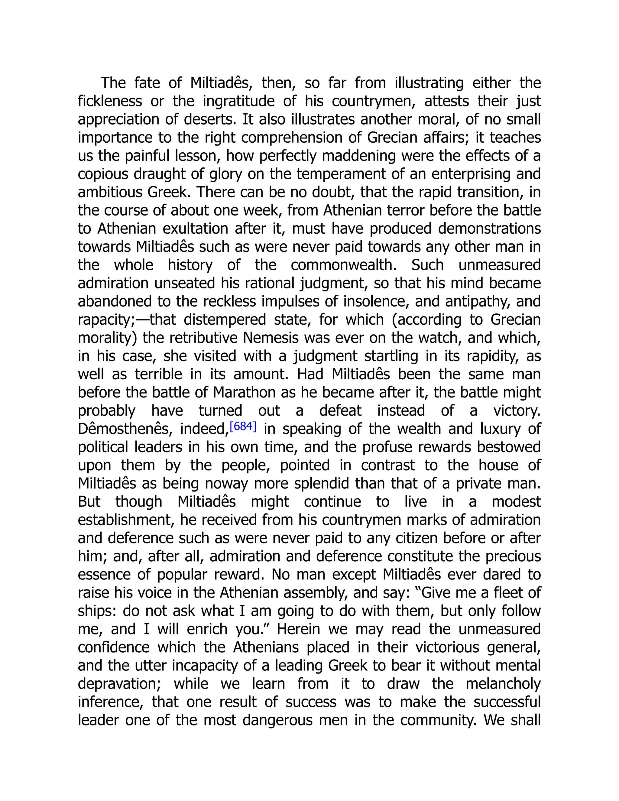 The fate of Miltiadês, then, so far from illustrating either the
fickleness or the ingratitude of his countrymen, attests their just
appreciation of deserts. It also illustrates another moral, of no small
importance to the right comprehension of Grecian affairs; it teaches
us the painful lesson, how perfectly maddening were the effects of a
copious draught of glory on the temperament of an enterprising and
ambitious Greek. There can be no doubt, that the rapid transition, in
the course of about one week, from Athenian terror before the battle
to Athenian exultation after it, must have produced demonstrations
towards Miltiadês such as were never paid towards any other man in
the whole history of the commonwealth. Such unmeasured
admiration unseated his rational judgment, so that his mind became
abandoned to the reckless impulses of insolence, and antipathy, and
rapacity;—that distempered state, for which (according to Grecian
morality) the retributive Nemesis was ever on the watch, and which,
in his case, she visited with a judgment startling in its rapidity, as
well as terrible in its amount. Had Miltiadês been the same man
before the battle of Marathon as he became after it, the battle might
probably have turned out a defeat instead of a victory.
Dêmosthenês, indeed,[684] in speaking of the wealth and luxury of
political leaders in his own time, and the profuse rewards bestowed
upon them by the people, pointed in contrast to the house of
Miltiadês as being noway more splendid than that of a private man.
But though Miltiadês might continue to live in a modest
establishment, he received from his countrymen marks of admiration
and deference such as were never paid to any citizen before or after
him; and, after all, admiration and deference constitute the precious
essence of popular reward. No man except Miltiadês ever dared to
raise his voice in the Athenian assembly, and say: “Give me a fleet of
ships: do not ask what I am going to do with them, but only follow
me, and I will enrich you.” Herein we may read the unmeasured
confidence which the Athenians placed in their victorious general,
and the utter incapacity of a leading Greek to bear it without mental
depravation; while we learn from it to draw the melancholy
inference, that one result of success was to make the successful
leader one of the most dangerous men in the community. We shall
 