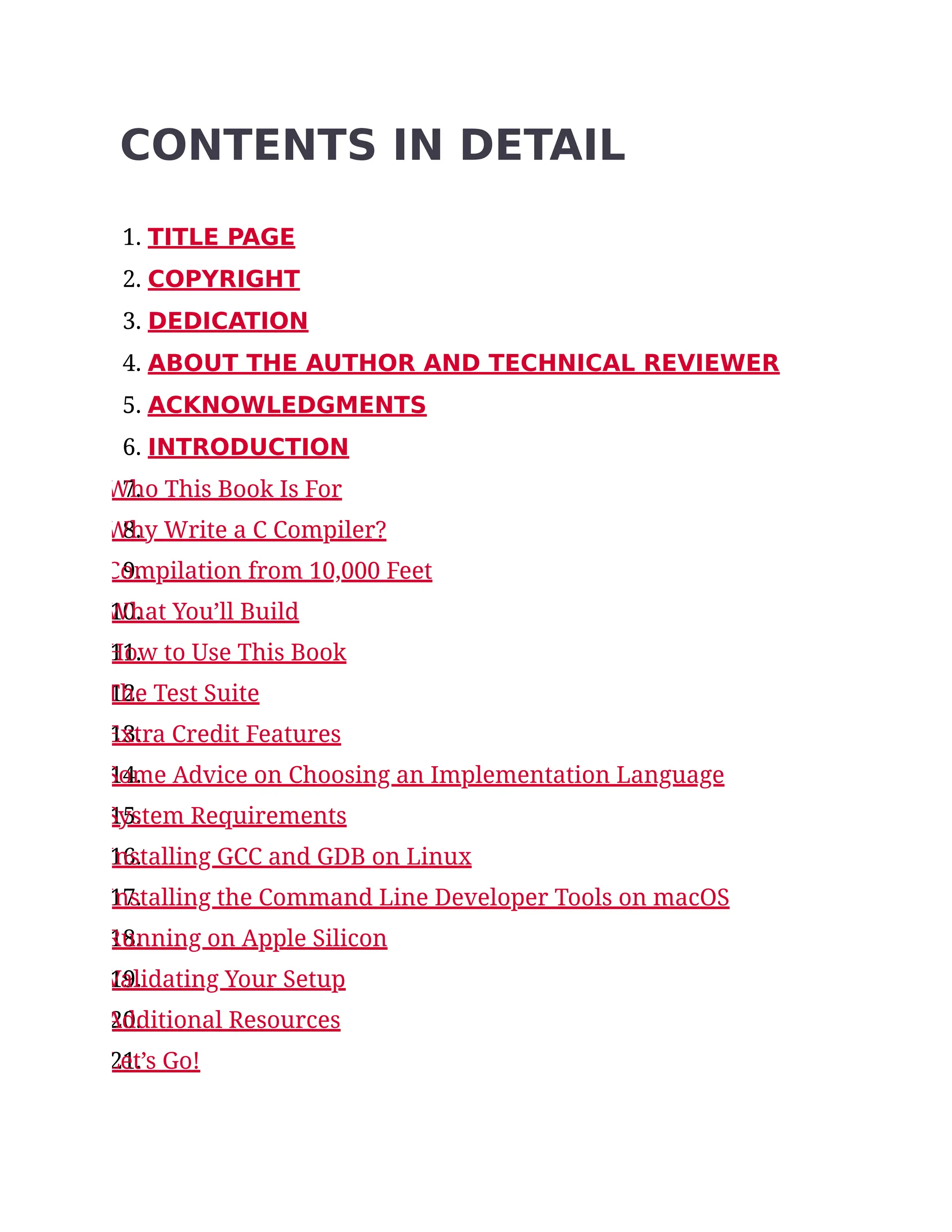 CONTENTS IN DETAIL
1. TITLE PAGE
2. COPYRIGHT
3. DEDICATION
4. ABOUT THE AUTHOR AND TECHNICAL REVIEWER
5. ACKNOWLEDGMENTS
6. INTRODUCTION
7.
Who This Book Is For
8.
Why Write a C Compiler?
9.
Compilation from 10,000 Feet
10.
What You’ll Build
11.
How to Use This Book
12.
The Test Suite
13.
Extra Credit Features
14.
Some Advice on Choosing an Implementation Language
15.
System Requirements
16.
Installing GCC and GDB on Linux
17.
Installing the Command Line Developer Tools on macOS
18.
Running on Apple Silicon
19.
Validating Your Setup
20.
Additional Resources
21.
Let’s Go!
 