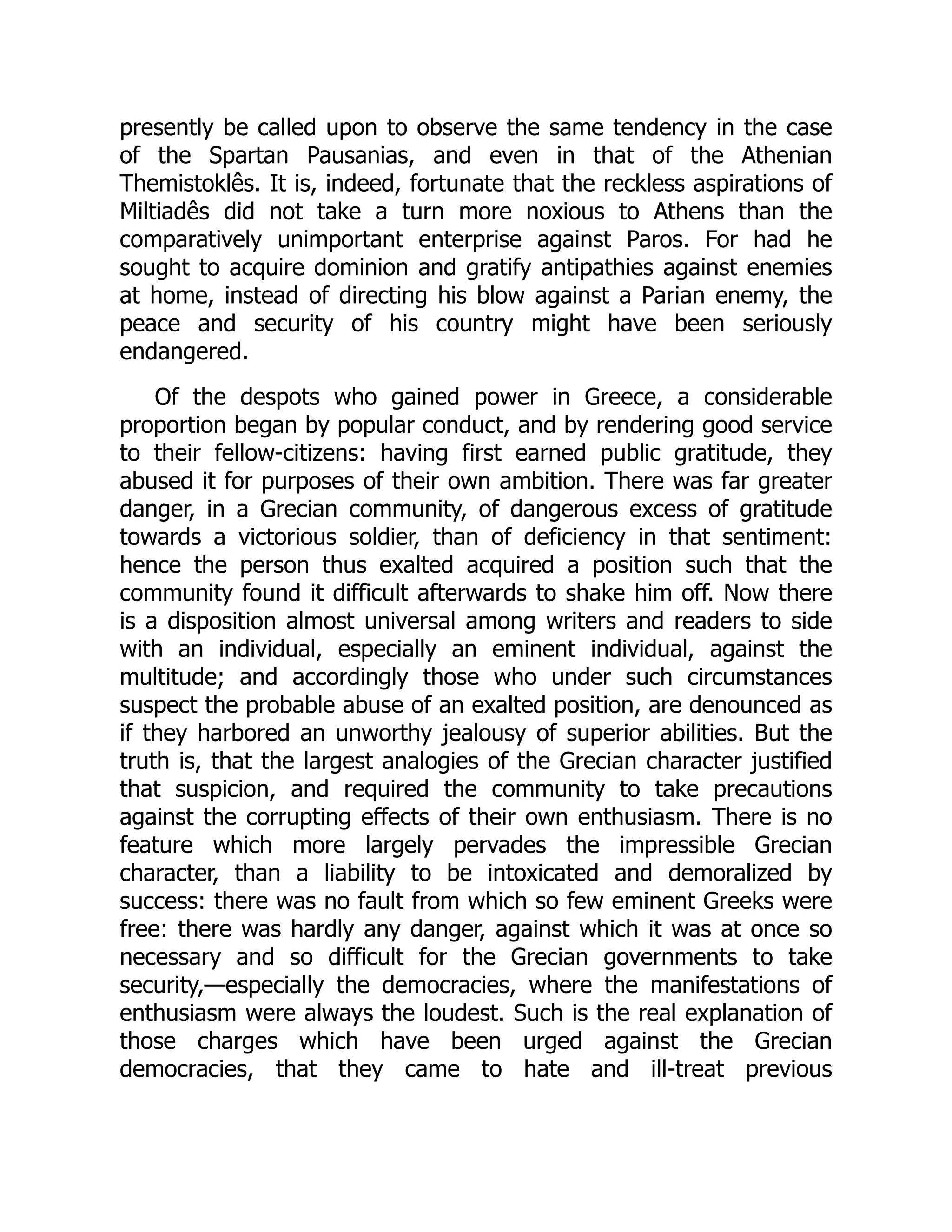 presently be called upon to observe the same tendency in the case
of the Spartan Pausanias, and even in that of the Athenian
Themistoklês. It is, indeed, fortunate that the reckless aspirations of
Miltiadês did not take a turn more noxious to Athens than the
comparatively unimportant enterprise against Paros. For had he
sought to acquire dominion and gratify antipathies against enemies
at home, instead of directing his blow against a Parian enemy, the
peace and security of his country might have been seriously
endangered.
Of the despots who gained power in Greece, a considerable
proportion began by popular conduct, and by rendering good service
to their fellow-citizens: having first earned public gratitude, they
abused it for purposes of their own ambition. There was far greater
danger, in a Grecian community, of dangerous excess of gratitude
towards a victorious soldier, than of deficiency in that sentiment:
hence the person thus exalted acquired a position such that the
community found it difficult afterwards to shake him off. Now there
is a disposition almost universal among writers and readers to side
with an individual, especially an eminent individual, against the
multitude; and accordingly those who under such circumstances
suspect the probable abuse of an exalted position, are denounced as
if they harbored an unworthy jealousy of superior abilities. But the
truth is, that the largest analogies of the Grecian character justified
that suspicion, and required the community to take precautions
against the corrupting effects of their own enthusiasm. There is no
feature which more largely pervades the impressible Grecian
character, than a liability to be intoxicated and demoralized by
success: there was no fault from which so few eminent Greeks were
free: there was hardly any danger, against which it was at once so
necessary and so difficult for the Grecian governments to take
security,—especially the democracies, where the manifestations of
enthusiasm were always the loudest. Such is the real explanation of
those charges which have been urged against the Grecian
democracies, that they came to hate and ill-treat previous
 