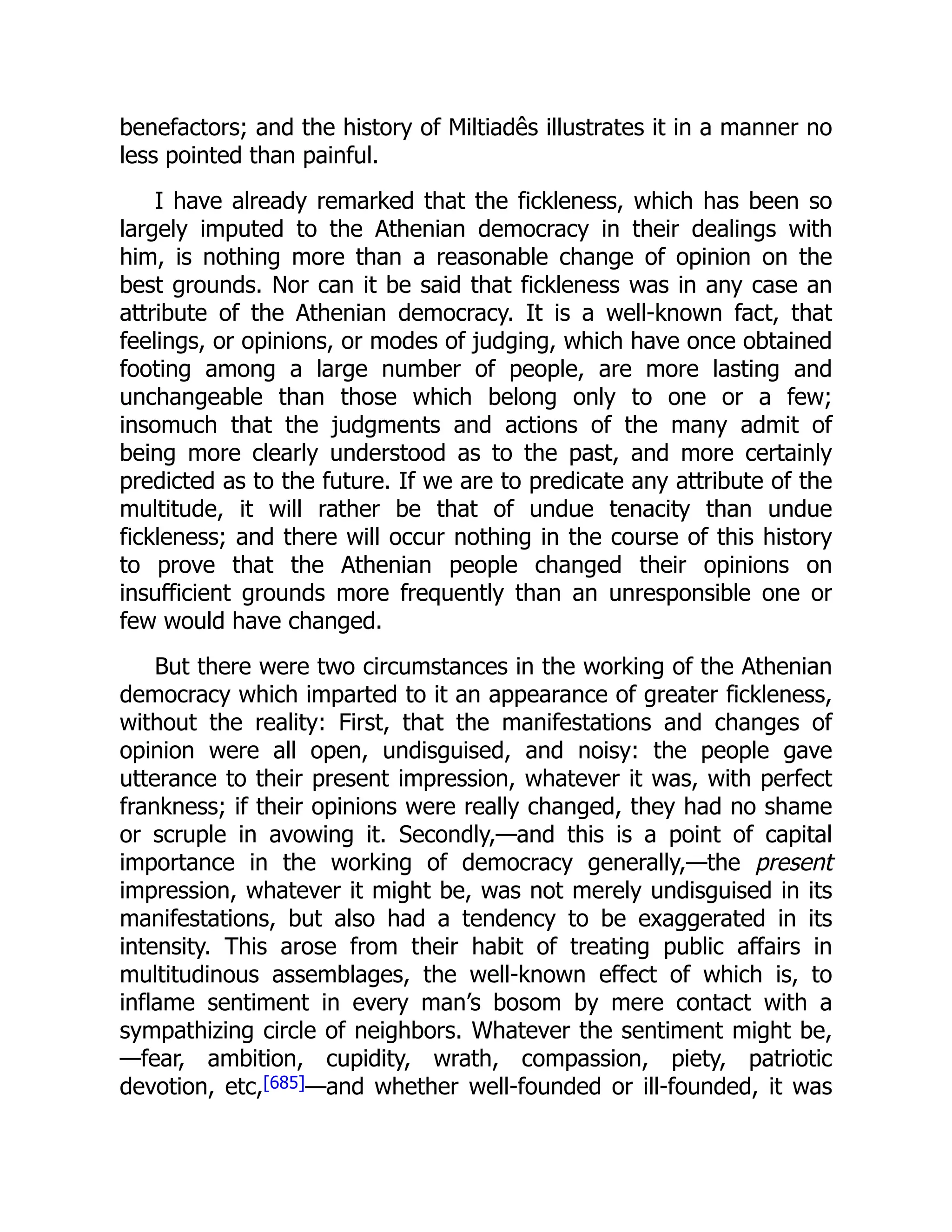 benefactors; and the history of Miltiadês illustrates it in a manner no
less pointed than painful.
I have already remarked that the fickleness, which has been so
largely imputed to the Athenian democracy in their dealings with
him, is nothing more than a reasonable change of opinion on the
best grounds. Nor can it be said that fickleness was in any case an
attribute of the Athenian democracy. It is a well-known fact, that
feelings, or opinions, or modes of judging, which have once obtained
footing among a large number of people, are more lasting and
unchangeable than those which belong only to one or a few;
insomuch that the judgments and actions of the many admit of
being more clearly understood as to the past, and more certainly
predicted as to the future. If we are to predicate any attribute of the
multitude, it will rather be that of undue tenacity than undue
fickleness; and there will occur nothing in the course of this history
to prove that the Athenian people changed their opinions on
insufficient grounds more frequently than an unresponsible one or
few would have changed.
But there were two circumstances in the working of the Athenian
democracy which imparted to it an appearance of greater fickleness,
without the reality: First, that the manifestations and changes of
opinion were all open, undisguised, and noisy: the people gave
utterance to their present impression, whatever it was, with perfect
frankness; if their opinions were really changed, they had no shame
or scruple in avowing it. Secondly,—and this is a point of capital
importance in the working of democracy generally,—the present
impression, whatever it might be, was not merely undisguised in its
manifestations, but also had a tendency to be exaggerated in its
intensity. This arose from their habit of treating public affairs in
multitudinous assemblages, the well-known effect of which is, to
inflame sentiment in every man’s bosom by mere contact with a
sympathizing circle of neighbors. Whatever the sentiment might be,
—fear, ambition, cupidity, wrath, compassion, piety, patriotic
devotion, etc,[685]—and whether well-founded or ill-founded, it was
 