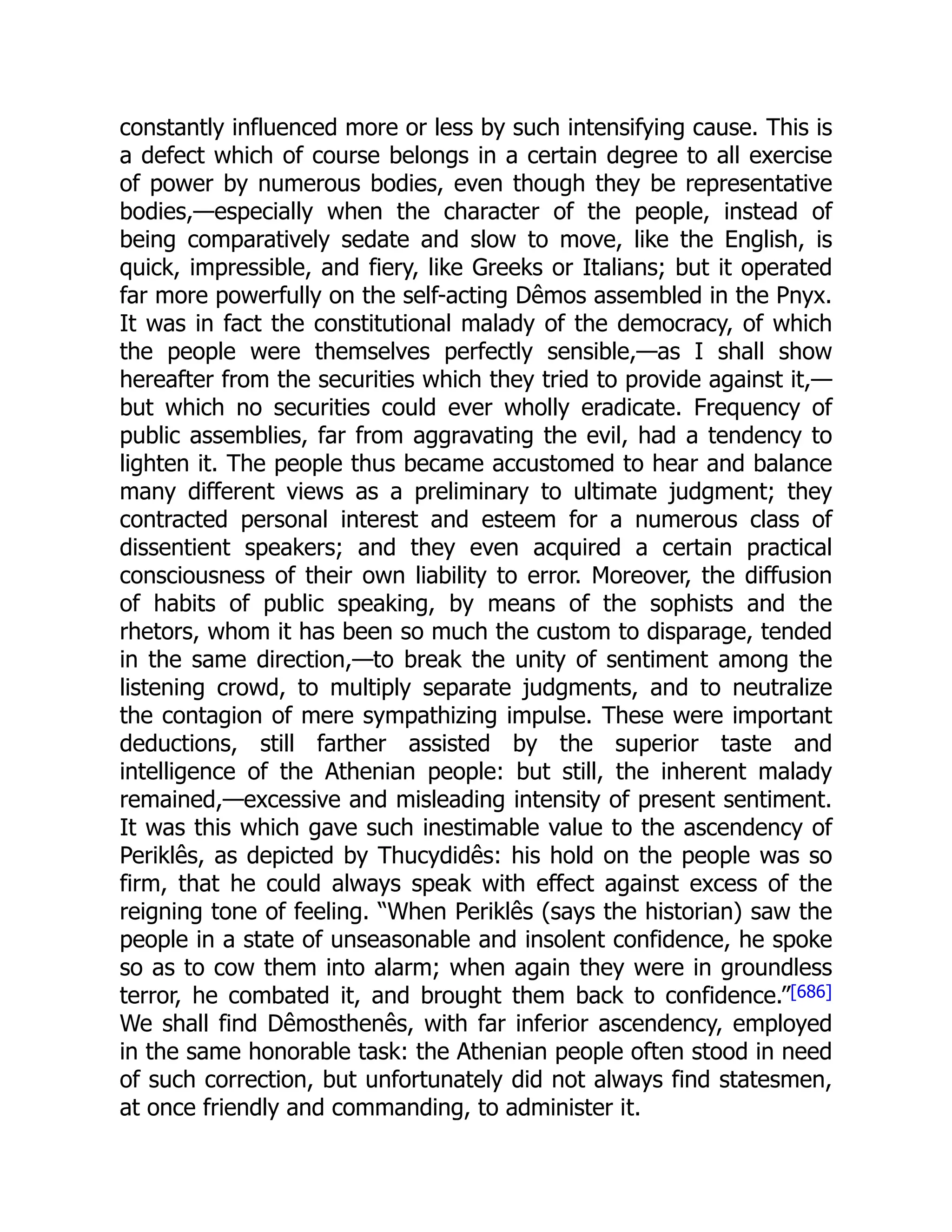 constantly influenced more or less by such intensifying cause. This is
a defect which of course belongs in a certain degree to all exercise
of power by numerous bodies, even though they be representative
bodies,—especially when the character of the people, instead of
being comparatively sedate and slow to move, like the English, is
quick, impressible, and fiery, like Greeks or Italians; but it operated
far more powerfully on the self-acting Dêmos assembled in the Pnyx.
It was in fact the constitutional malady of the democracy, of which
the people were themselves perfectly sensible,—as I shall show
hereafter from the securities which they tried to provide against it,—
but which no securities could ever wholly eradicate. Frequency of
public assemblies, far from aggravating the evil, had a tendency to
lighten it. The people thus became accustomed to hear and balance
many different views as a preliminary to ultimate judgment; they
contracted personal interest and esteem for a numerous class of
dissentient speakers; and they even acquired a certain practical
consciousness of their own liability to error. Moreover, the diffusion
of habits of public speaking, by means of the sophists and the
rhetors, whom it has been so much the custom to disparage, tended
in the same direction,—to break the unity of sentiment among the
listening crowd, to multiply separate judgments, and to neutralize
the contagion of mere sympathizing impulse. These were important
deductions, still farther assisted by the superior taste and
intelligence of the Athenian people: but still, the inherent malady
remained,—excessive and misleading intensity of present sentiment.
It was this which gave such inestimable value to the ascendency of
Periklês, as depicted by Thucydidês: his hold on the people was so
firm, that he could always speak with effect against excess of the
reigning tone of feeling. “When Periklês (says the historian) saw the
people in a state of unseasonable and insolent confidence, he spoke
so as to cow them into alarm; when again they were in groundless
terror, he combated it, and brought them back to confidence.”[686]
We shall find Dêmosthenês, with far inferior ascendency, employed
in the same honorable task: the Athenian people often stood in need
of such correction, but unfortunately did not always find statesmen,
at once friendly and commanding, to administer it.
 