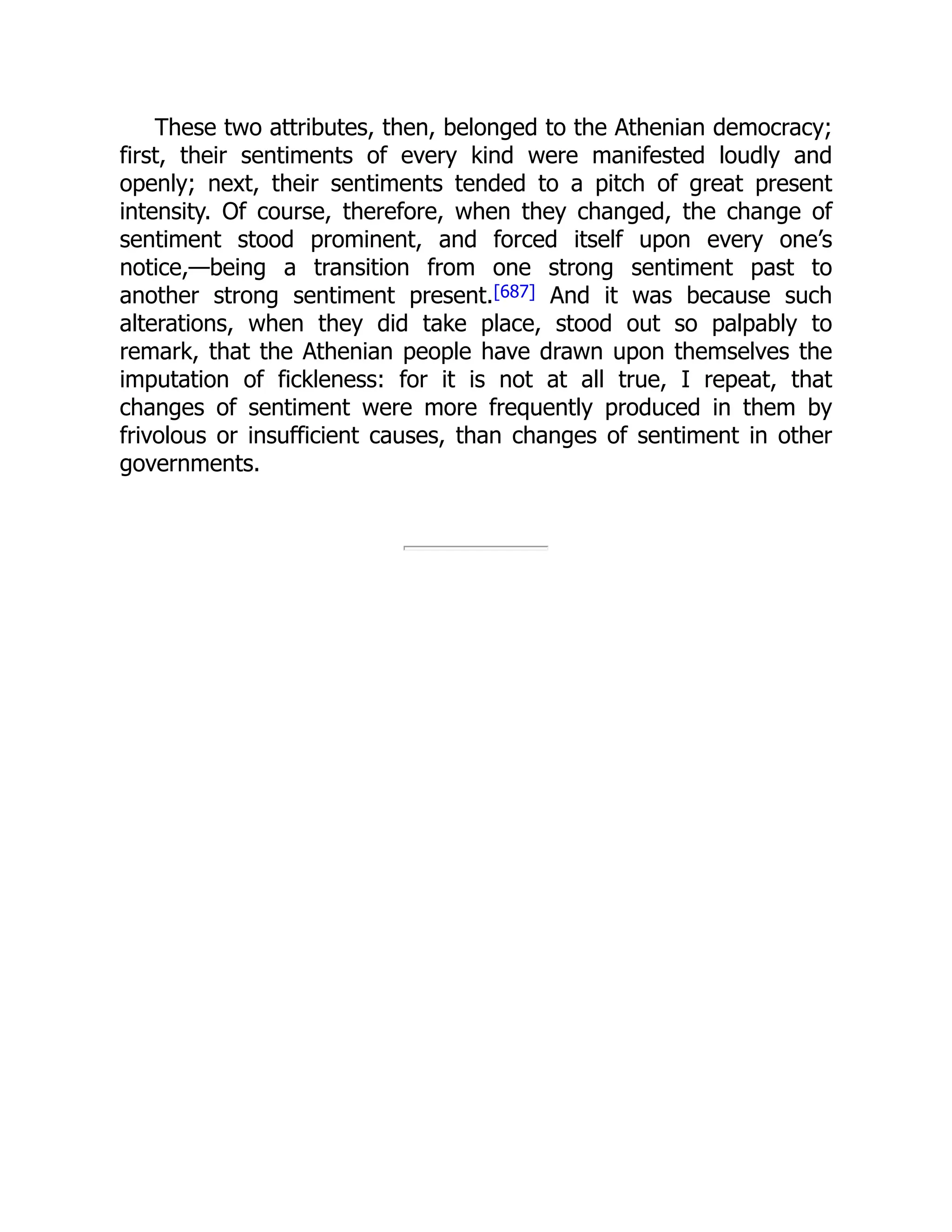 These two attributes, then, belonged to the Athenian democracy;
first, their sentiments of every kind were manifested loudly and
openly; next, their sentiments tended to a pitch of great present
intensity. Of course, therefore, when they changed, the change of
sentiment stood prominent, and forced itself upon every one’s
notice,—being a transition from one strong sentiment past to
another strong sentiment present.[687] And it was because such
alterations, when they did take place, stood out so palpably to
remark, that the Athenian people have drawn upon themselves the
imputation of fickleness: for it is not at all true, I repeat, that
changes of sentiment were more frequently produced in them by
frivolous or insufficient causes, than changes of sentiment in other
governments.
 