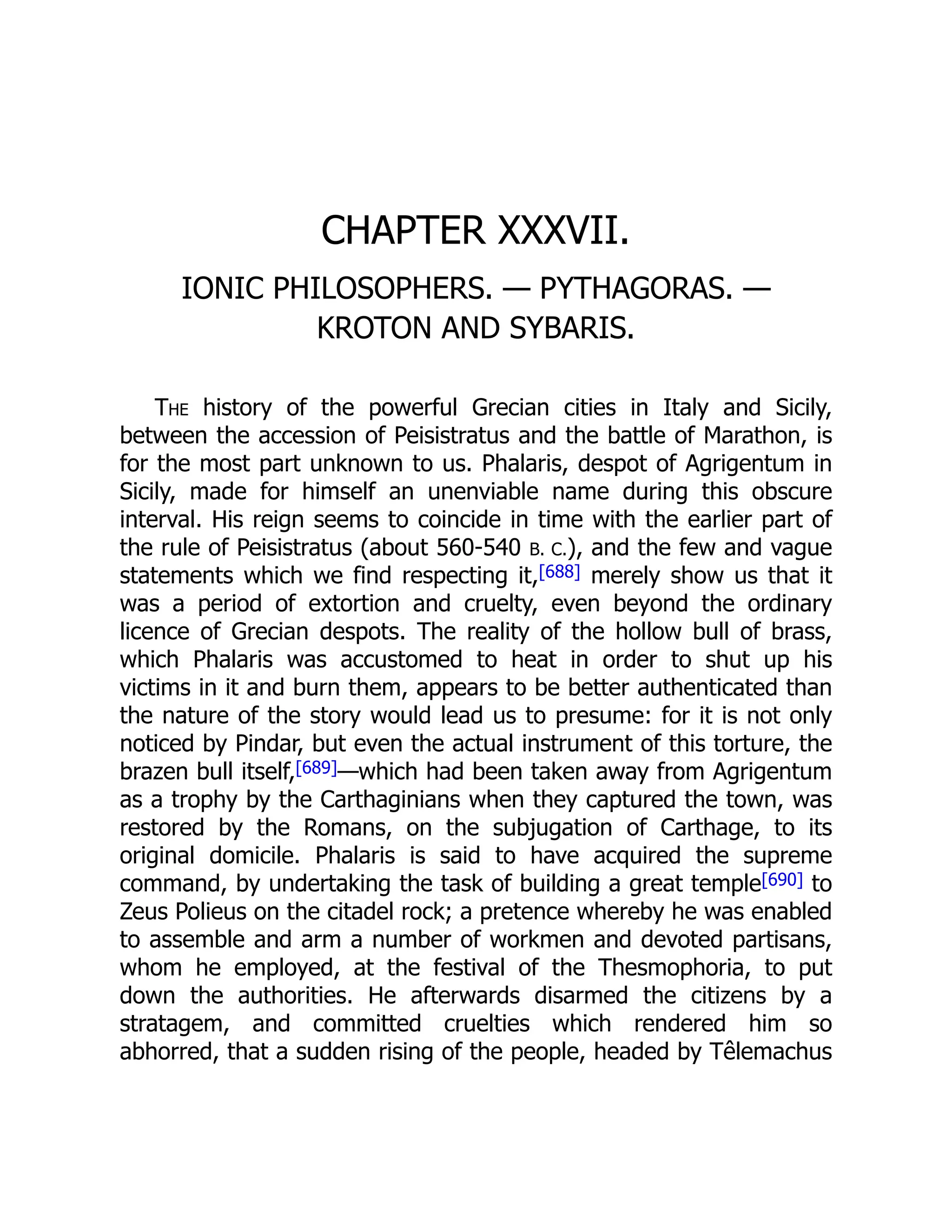 CHAPTER XXXVII.
IONIC PHILOSOPHERS. — PYTHAGORAS. —
KROTON AND SYBARIS.
The history of the powerful Grecian cities in Italy and Sicily,
between the accession of Peisistratus and the battle of Marathon, is
for the most part unknown to us. Phalaris, despot of Agrigentum in
Sicily, made for himself an unenviable name during this obscure
interval. His reign seems to coincide in time with the earlier part of
the rule of Peisistratus (about 560-540 B. C.), and the few and vague
statements which we find respecting it,[688] merely show us that it
was a period of extortion and cruelty, even beyond the ordinary
licence of Grecian despots. The reality of the hollow bull of brass,
which Phalaris was accustomed to heat in order to shut up his
victims in it and burn them, appears to be better authenticated than
the nature of the story would lead us to presume: for it is not only
noticed by Pindar, but even the actual instrument of this torture, the
brazen bull itself,[689]—which had been taken away from Agrigentum
as a trophy by the Carthaginians when they captured the town, was
restored by the Romans, on the subjugation of Carthage, to its
original domicile. Phalaris is said to have acquired the supreme
command, by undertaking the task of building a great temple[690] to
Zeus Polieus on the citadel rock; a pretence whereby he was enabled
to assemble and arm a number of workmen and devoted partisans,
whom he employed, at the festival of the Thesmophoria, to put
down the authorities. He afterwards disarmed the citizens by a
stratagem, and committed cruelties which rendered him so
abhorred, that a sudden rising of the people, headed by Têlemachus
 