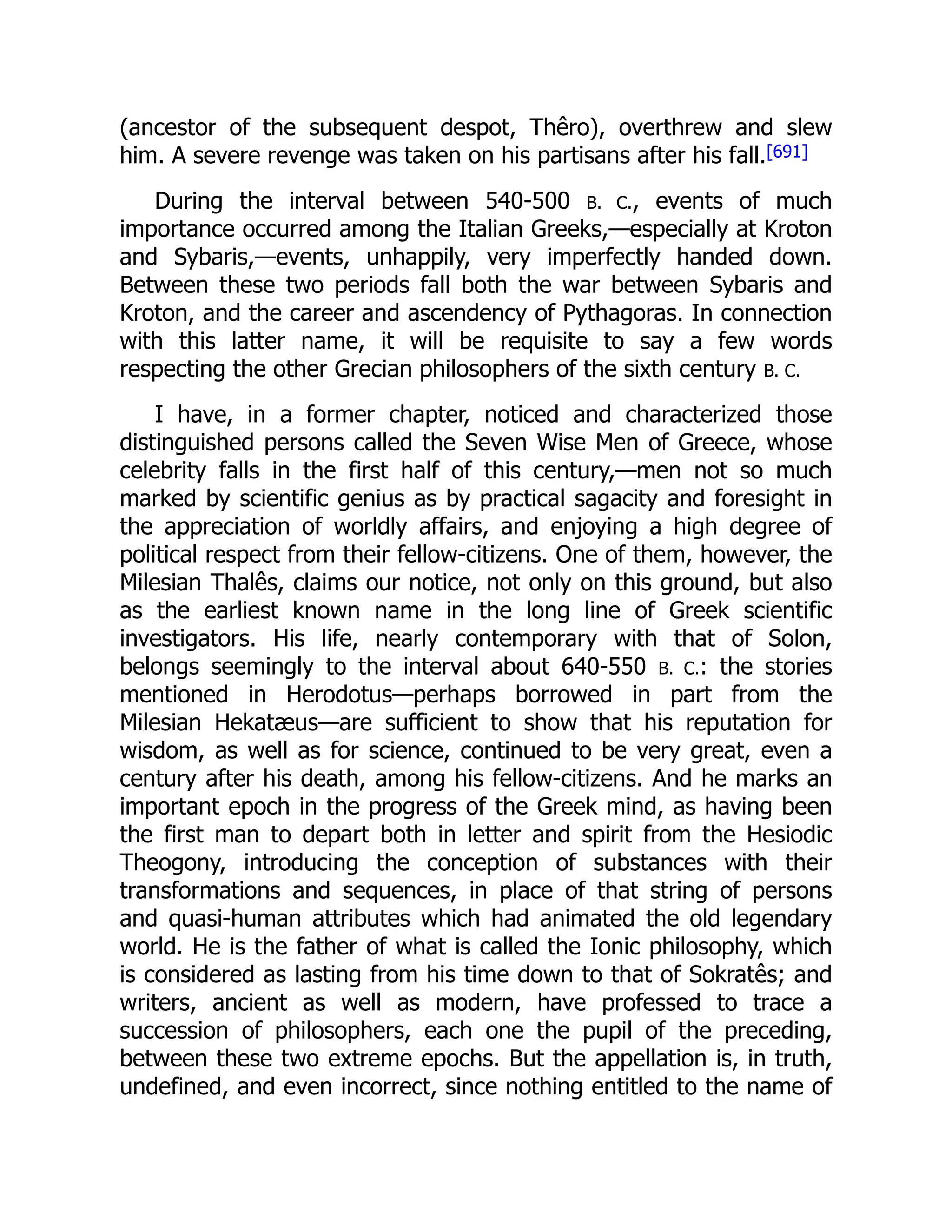 (ancestor of the subsequent despot, Thêro), overthrew and slew
him. A severe revenge was taken on his partisans after his fall.[691]
During the interval between 540-500 B. C., events of much
importance occurred among the Italian Greeks,—especially at Kroton
and Sybaris,—events, unhappily, very imperfectly handed down.
Between these two periods fall both the war between Sybaris and
Kroton, and the career and ascendency of Pythagoras. In connection
with this latter name, it will be requisite to say a few words
respecting the other Grecian philosophers of the sixth century B. C.
I have, in a former chapter, noticed and characterized those
distinguished persons called the Seven Wise Men of Greece, whose
celebrity falls in the first half of this century,—men not so much
marked by scientific genius as by practical sagacity and foresight in
the appreciation of worldly affairs, and enjoying a high degree of
political respect from their fellow-citizens. One of them, however, the
Milesian Thalês, claims our notice, not only on this ground, but also
as the earliest known name in the long line of Greek scientific
investigators. His life, nearly contemporary with that of Solon,
belongs seemingly to the interval about 640-550 B. C.: the stories
mentioned in Herodotus—perhaps borrowed in part from the
Milesian Hekatæus—are sufficient to show that his reputation for
wisdom, as well as for science, continued to be very great, even a
century after his death, among his fellow-citizens. And he marks an
important epoch in the progress of the Greek mind, as having been
the first man to depart both in letter and spirit from the Hesiodic
Theogony, introducing the conception of substances with their
transformations and sequences, in place of that string of persons
and quasi-human attributes which had animated the old legendary
world. He is the father of what is called the Ionic philosophy, which
is considered as lasting from his time down to that of Sokratês; and
writers, ancient as well as modern, have professed to trace a
succession of philosophers, each one the pupil of the preceding,
between these two extreme epochs. But the appellation is, in truth,
undefined, and even incorrect, since nothing entitled to the name of
 
