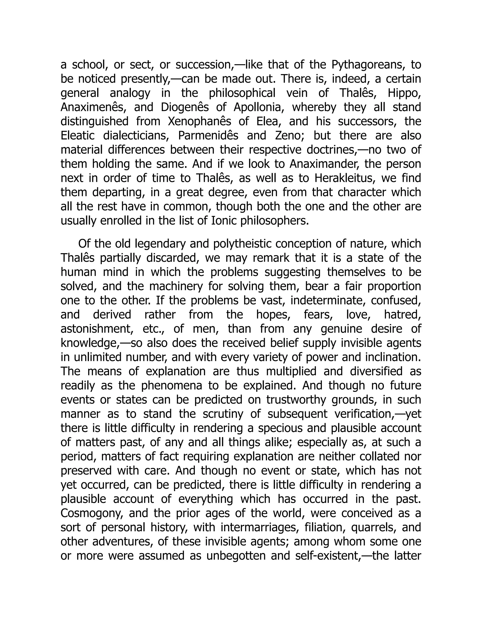 a school, or sect, or succession,—like that of the Pythagoreans, to
be noticed presently,—can be made out. There is, indeed, a certain
general analogy in the philosophical vein of Thalês, Hippo,
Anaximenês, and Diogenês of Apollonia, whereby they all stand
distinguished from Xenophanês of Elea, and his successors, the
Eleatic dialecticians, Parmenidês and Zeno; but there are also
material differences between their respective doctrines,—no two of
them holding the same. And if we look to Anaximander, the person
next in order of time to Thalês, as well as to Herakleitus, we find
them departing, in a great degree, even from that character which
all the rest have in common, though both the one and the other are
usually enrolled in the list of Ionic philosophers.
Of the old legendary and polytheistic conception of nature, which
Thalês partially discarded, we may remark that it is a state of the
human mind in which the problems suggesting themselves to be
solved, and the machinery for solving them, bear a fair proportion
one to the other. If the problems be vast, indeterminate, confused,
and derived rather from the hopes, fears, love, hatred,
astonishment, etc., of men, than from any genuine desire of
knowledge,—so also does the received belief supply invisible agents
in unlimited number, and with every variety of power and inclination.
The means of explanation are thus multiplied and diversified as
readily as the phenomena to be explained. And though no future
events or states can be predicted on trustworthy grounds, in such
manner as to stand the scrutiny of subsequent verification,—yet
there is little difficulty in rendering a specious and plausible account
of matters past, of any and all things alike; especially as, at such a
period, matters of fact requiring explanation are neither collated nor
preserved with care. And though no event or state, which has not
yet occurred, can be predicted, there is little difficulty in rendering a
plausible account of everything which has occurred in the past.
Cosmogony, and the prior ages of the world, were conceived as a
sort of personal history, with intermarriages, filiation, quarrels, and
other adventures, of these invisible agents; among whom some one
or more were assumed as unbegotten and self-existent,—the latter
 