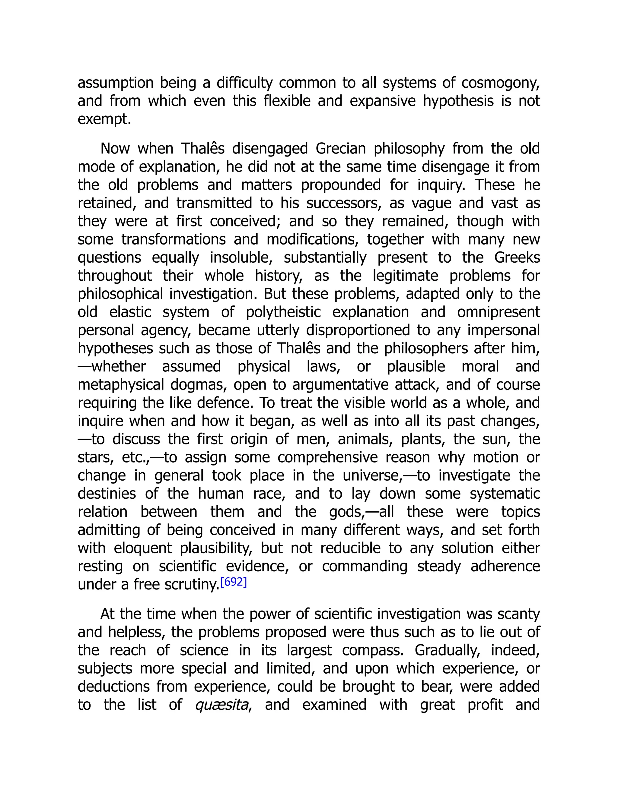 assumption being a difficulty common to all systems of cosmogony,
and from which even this flexible and expansive hypothesis is not
exempt.
Now when Thalês disengaged Grecian philosophy from the old
mode of explanation, he did not at the same time disengage it from
the old problems and matters propounded for inquiry. These he
retained, and transmitted to his successors, as vague and vast as
they were at first conceived; and so they remained, though with
some transformations and modifications, together with many new
questions equally insoluble, substantially present to the Greeks
throughout their whole history, as the legitimate problems for
philosophical investigation. But these problems, adapted only to the
old elastic system of polytheistic explanation and omnipresent
personal agency, became utterly disproportioned to any impersonal
hypotheses such as those of Thalês and the philosophers after him,
—whether assumed physical laws, or plausible moral and
metaphysical dogmas, open to argumentative attack, and of course
requiring the like defence. To treat the visible world as a whole, and
inquire when and how it began, as well as into all its past changes,
—to discuss the first origin of men, animals, plants, the sun, the
stars, etc.,—to assign some comprehensive reason why motion or
change in general took place in the universe,—to investigate the
destinies of the human race, and to lay down some systematic
relation between them and the gods,—all these were topics
admitting of being conceived in many different ways, and set forth
with eloquent plausibility, but not reducible to any solution either
resting on scientific evidence, or commanding steady adherence
under a free scrutiny.[692]
At the time when the power of scientific investigation was scanty
and helpless, the problems proposed were thus such as to lie out of
the reach of science in its largest compass. Gradually, indeed,
subjects more special and limited, and upon which experience, or
deductions from experience, could be brought to bear, were added
to the list of quæsita, and examined with great profit and
 