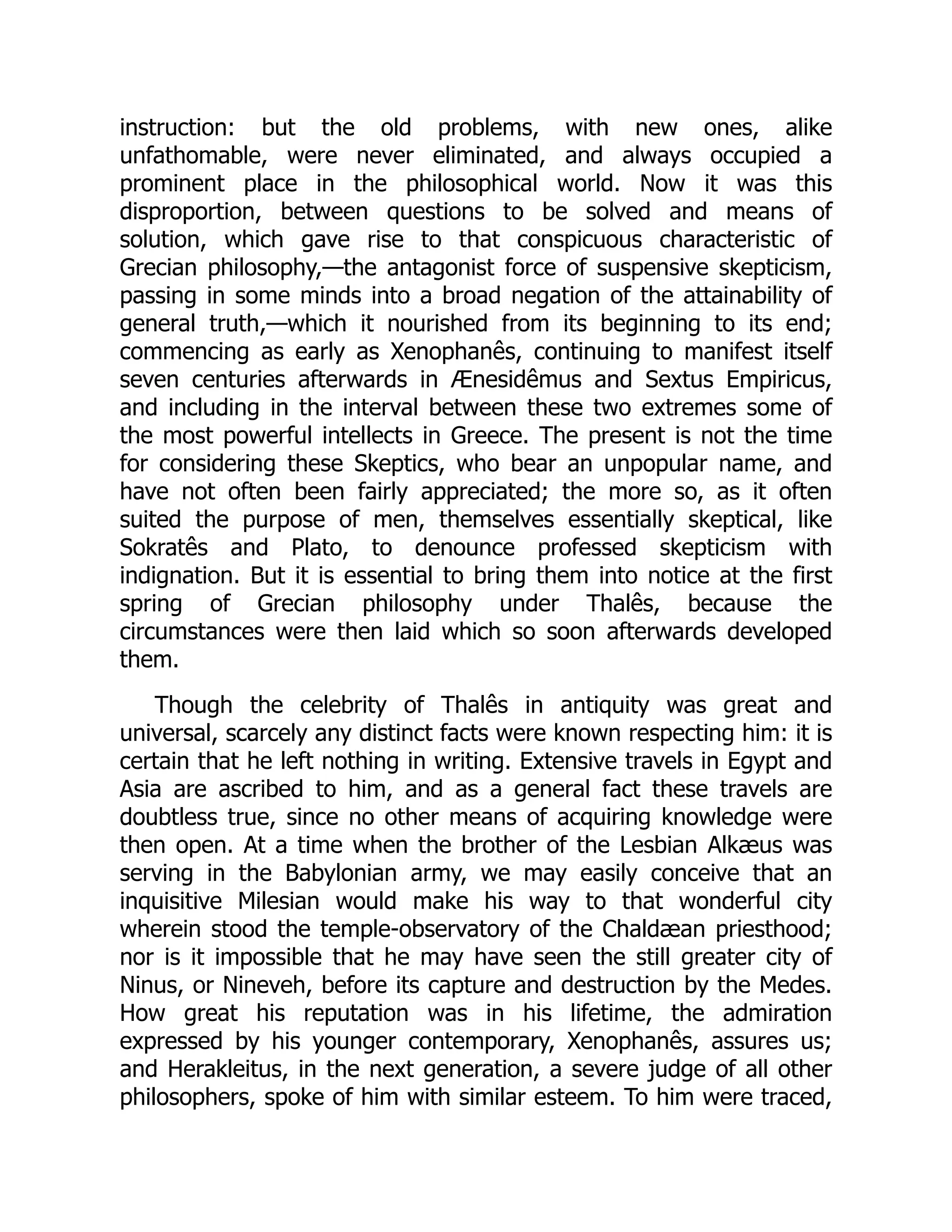 instruction: but the old problems, with new ones, alike
unfathomable, were never eliminated, and always occupied a
prominent place in the philosophical world. Now it was this
disproportion, between questions to be solved and means of
solution, which gave rise to that conspicuous characteristic of
Grecian philosophy,—the antagonist force of suspensive skepticism,
passing in some minds into a broad negation of the attainability of
general truth,—which it nourished from its beginning to its end;
commencing as early as Xenophanês, continuing to manifest itself
seven centuries afterwards in Ænesidêmus and Sextus Empiricus,
and including in the interval between these two extremes some of
the most powerful intellects in Greece. The present is not the time
for considering these Skeptics, who bear an unpopular name, and
have not often been fairly appreciated; the more so, as it often
suited the purpose of men, themselves essentially skeptical, like
Sokratês and Plato, to denounce professed skepticism with
indignation. But it is essential to bring them into notice at the first
spring of Grecian philosophy under Thalês, because the
circumstances were then laid which so soon afterwards developed
them.
Though the celebrity of Thalês in antiquity was great and
universal, scarcely any distinct facts were known respecting him: it is
certain that he left nothing in writing. Extensive travels in Egypt and
Asia are ascribed to him, and as a general fact these travels are
doubtless true, since no other means of acquiring knowledge were
then open. At a time when the brother of the Lesbian Alkæus was
serving in the Babylonian army, we may easily conceive that an
inquisitive Milesian would make his way to that wonderful city
wherein stood the temple-observatory of the Chaldæan priesthood;
nor is it impossible that he may have seen the still greater city of
Ninus, or Nineveh, before its capture and destruction by the Medes.
How great his reputation was in his lifetime, the admiration
expressed by his younger contemporary, Xenophanês, assures us;
and Herakleitus, in the next generation, a severe judge of all other
philosophers, spoke of him with similar esteem. To him were traced,
 