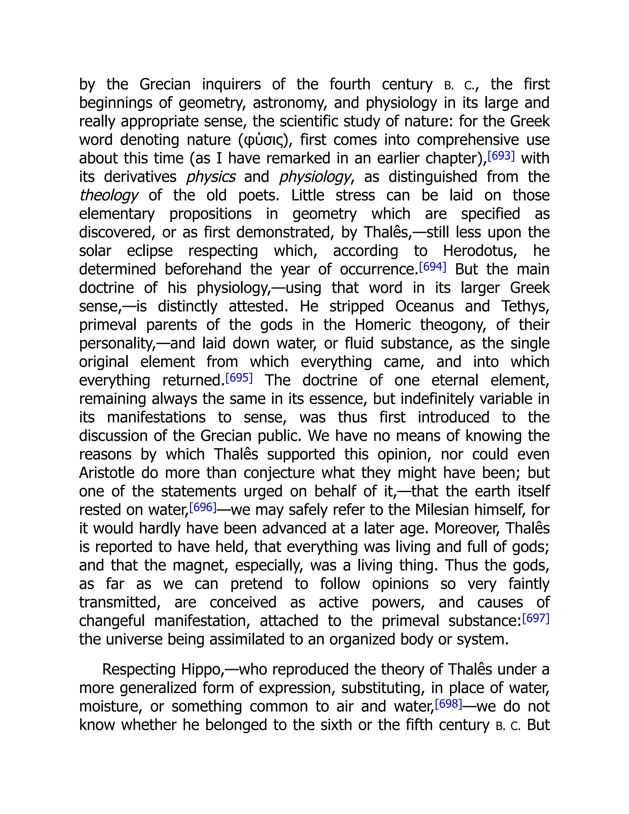 by the Grecian inquirers of the fourth century B. C., the first
beginnings of geometry, astronomy, and physiology in its large and
really appropriate sense, the scientific study of nature: for the Greek
word denoting nature (φύσις), first comes into comprehensive use
about this time (as I have remarked in an earlier chapter),[693] with
its derivatives physics and physiology, as distinguished from the
theology of the old poets. Little stress can be laid on those
elementary propositions in geometry which are specified as
discovered, or as first demonstrated, by Thalês,—still less upon the
solar eclipse respecting which, according to Herodotus, he
determined beforehand the year of occurrence.[694] But the main
doctrine of his physiology,—using that word in its larger Greek
sense,—is distinctly attested. He stripped Oceanus and Tethys,
primeval parents of the gods in the Homeric theogony, of their
personality,—and laid down water, or fluid substance, as the single
original element from which everything came, and into which
everything returned.[695] The doctrine of one eternal element,
remaining always the same in its essence, but indefinitely variable in
its manifestations to sense, was thus first introduced to the
discussion of the Grecian public. We have no means of knowing the
reasons by which Thalês supported this opinion, nor could even
Aristotle do more than conjecture what they might have been; but
one of the statements urged on behalf of it,—that the earth itself
rested on water,[696]—we may safely refer to the Milesian himself, for
it would hardly have been advanced at a later age. Moreover, Thalês
is reported to have held, that everything was living and full of gods;
and that the magnet, especially, was a living thing. Thus the gods,
as far as we can pretend to follow opinions so very faintly
transmitted, are conceived as active powers, and causes of
changeful manifestation, attached to the primeval substance:[697]
the universe being assimilated to an organized body or system.
Respecting Hippo,—who reproduced the theory of Thalês under a
more generalized form of expression, substituting, in place of water,
moisture, or something common to air and water,[698]—we do not
know whether he belonged to the sixth or the fifth century B. C. But
 
