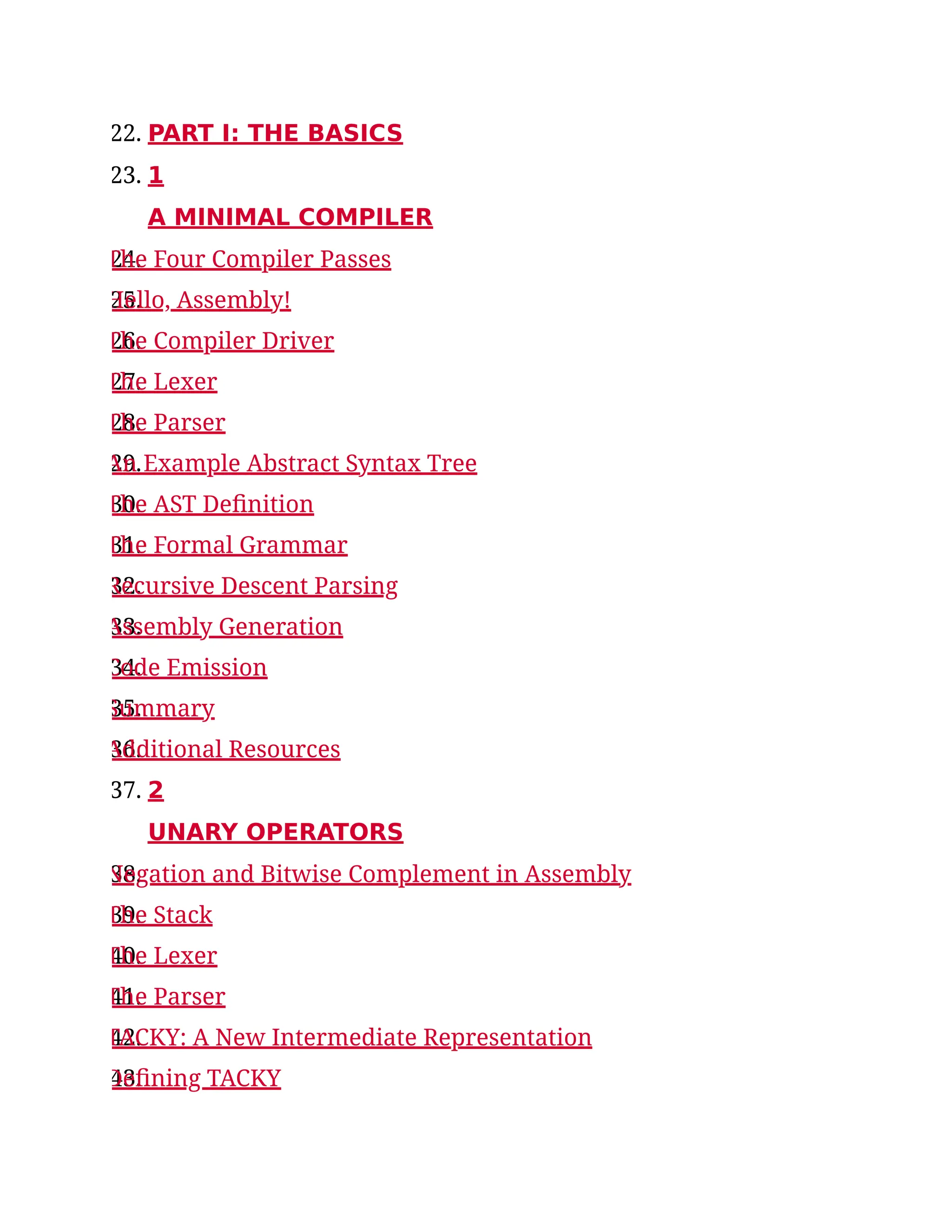 22. PART I: THE BASICS
23. 1
A MINIMAL COMPILER
24.
The Four Compiler Passes
25.
Hello, Assembly!
26.
The Compiler Driver
27.
The Lexer
28.
The Parser
29.
An Example Abstract Syntax Tree
30.
The AST Definition
31.
The Formal Grammar
32.
Recursive Descent Parsing
33.
Assembly Generation
34.
Code Emission
35.
Summary
36.
Additional Resources
37. 2
UNARY OPERATORS
38.
Negation and Bitwise Complement in Assembly
39.
The Stack
40.
The Lexer
41.
The Parser
42.
TACKY: A New Intermediate Representation
43.
Defining TACKY
 