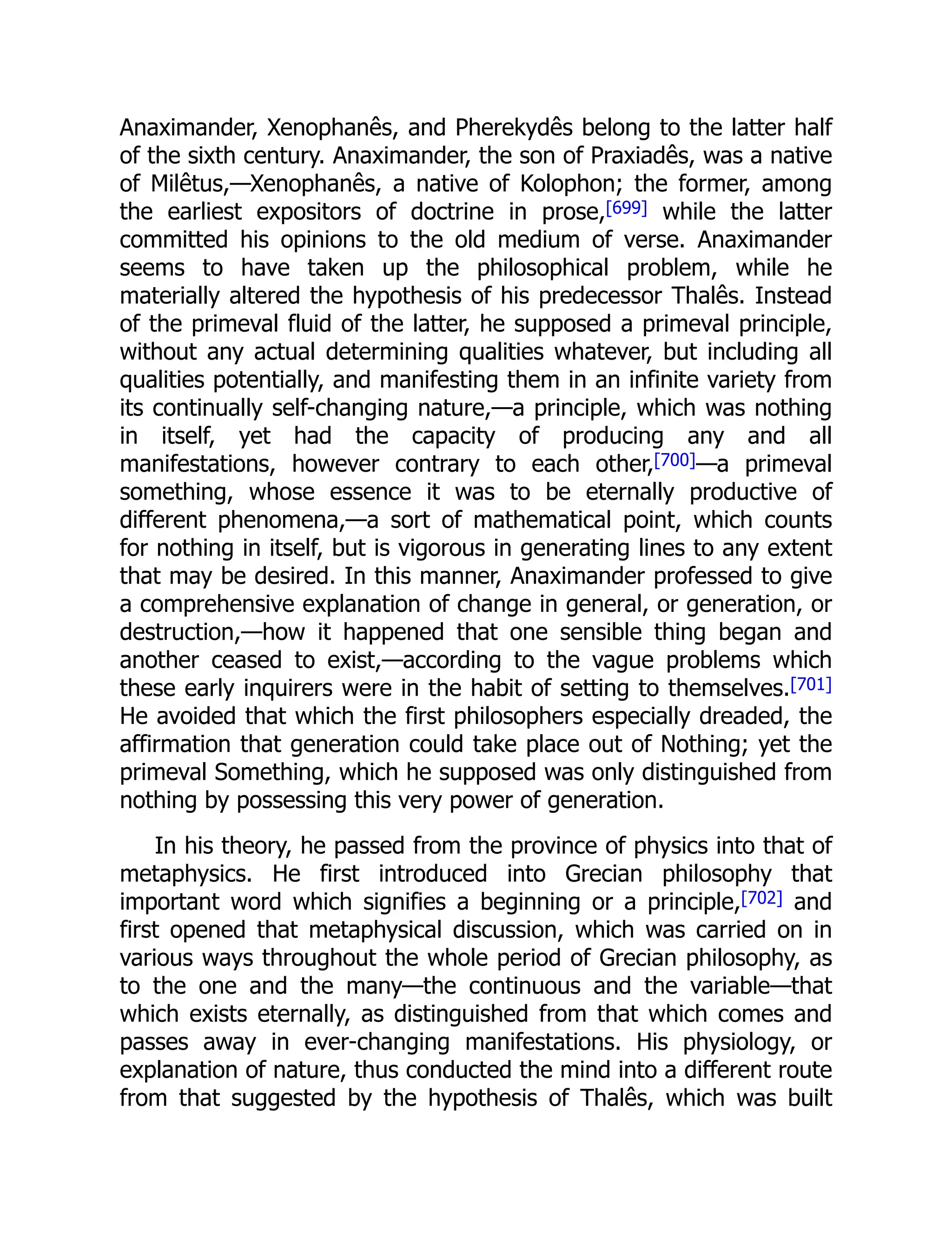 Anaximander, Xenophanês, and Pherekydês belong to the latter half
of the sixth century. Anaximander, the son of Praxiadês, was a native
of Milêtus,—Xenophanês, a native of Kolophon; the former, among
the earliest expositors of doctrine in prose,[699] while the latter
committed his opinions to the old medium of verse. Anaximander
seems to have taken up the philosophical problem, while he
materially altered the hypothesis of his predecessor Thalês. Instead
of the primeval fluid of the latter, he supposed a primeval principle,
without any actual determining qualities whatever, but including all
qualities potentially, and manifesting them in an infinite variety from
its continually self-changing nature,—a principle, which was nothing
in itself, yet had the capacity of producing any and all
manifestations, however contrary to each other,[700]—a primeval
something, whose essence it was to be eternally productive of
different phenomena,—a sort of mathematical point, which counts
for nothing in itself, but is vigorous in generating lines to any extent
that may be desired. In this manner, Anaximander professed to give
a comprehensive explanation of change in general, or generation, or
destruction,—how it happened that one sensible thing began and
another ceased to exist,—according to the vague problems which
these early inquirers were in the habit of setting to themselves.[701]
He avoided that which the first philosophers especially dreaded, the
affirmation that generation could take place out of Nothing; yet the
primeval Something, which he supposed was only distinguished from
nothing by possessing this very power of generation.
In his theory, he passed from the province of physics into that of
metaphysics. He first introduced into Grecian philosophy that
important word which signifies a beginning or a principle,[702] and
first opened that metaphysical discussion, which was carried on in
various ways throughout the whole period of Grecian philosophy, as
to the one and the many—the continuous and the variable—that
which exists eternally, as distinguished from that which comes and
passes away in ever-changing manifestations. His physiology, or
explanation of nature, thus conducted the mind into a different route
from that suggested by the hypothesis of Thalês, which was built
 