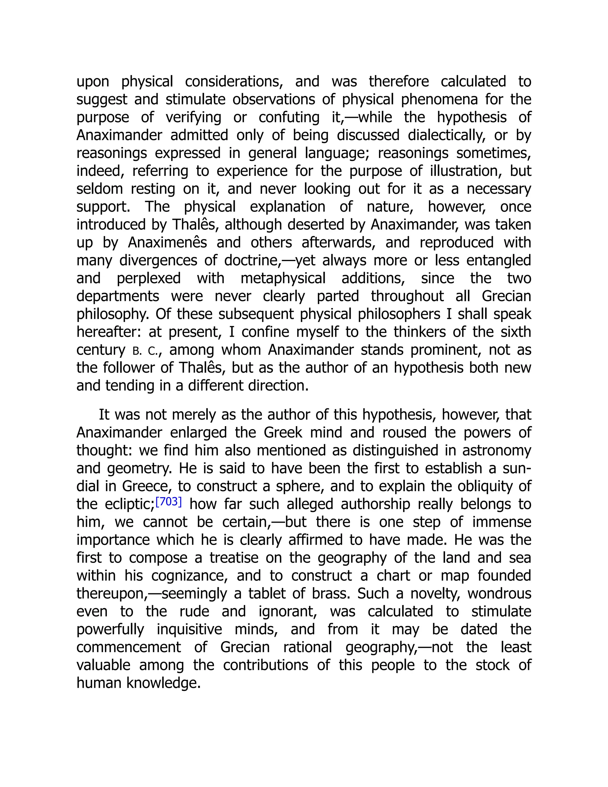 upon physical considerations, and was therefore calculated to
suggest and stimulate observations of physical phenomena for the
purpose of verifying or confuting it,—while the hypothesis of
Anaximander admitted only of being discussed dialectically, or by
reasonings expressed in general language; reasonings sometimes,
indeed, referring to experience for the purpose of illustration, but
seldom resting on it, and never looking out for it as a necessary
support. The physical explanation of nature, however, once
introduced by Thalês, although deserted by Anaximander, was taken
up by Anaximenês and others afterwards, and reproduced with
many divergences of doctrine,—yet always more or less entangled
and perplexed with metaphysical additions, since the two
departments were never clearly parted throughout all Grecian
philosophy. Of these subsequent physical philosophers I shall speak
hereafter: at present, I confine myself to the thinkers of the sixth
century B. C., among whom Anaximander stands prominent, not as
the follower of Thalês, but as the author of an hypothesis both new
and tending in a different direction.
It was not merely as the author of this hypothesis, however, that
Anaximander enlarged the Greek mind and roused the powers of
thought: we find him also mentioned as distinguished in astronomy
and geometry. He is said to have been the first to establish a sun-
dial in Greece, to construct a sphere, and to explain the obliquity of
the ecliptic;[703] how far such alleged authorship really belongs to
him, we cannot be certain,—but there is one step of immense
importance which he is clearly affirmed to have made. He was the
first to compose a treatise on the geography of the land and sea
within his cognizance, and to construct a chart or map founded
thereupon,—seemingly a tablet of brass. Such a novelty, wondrous
even to the rude and ignorant, was calculated to stimulate
powerfully inquisitive minds, and from it may be dated the
commencement of Grecian rational geography,—not the least
valuable among the contributions of this people to the stock of
human knowledge.
 