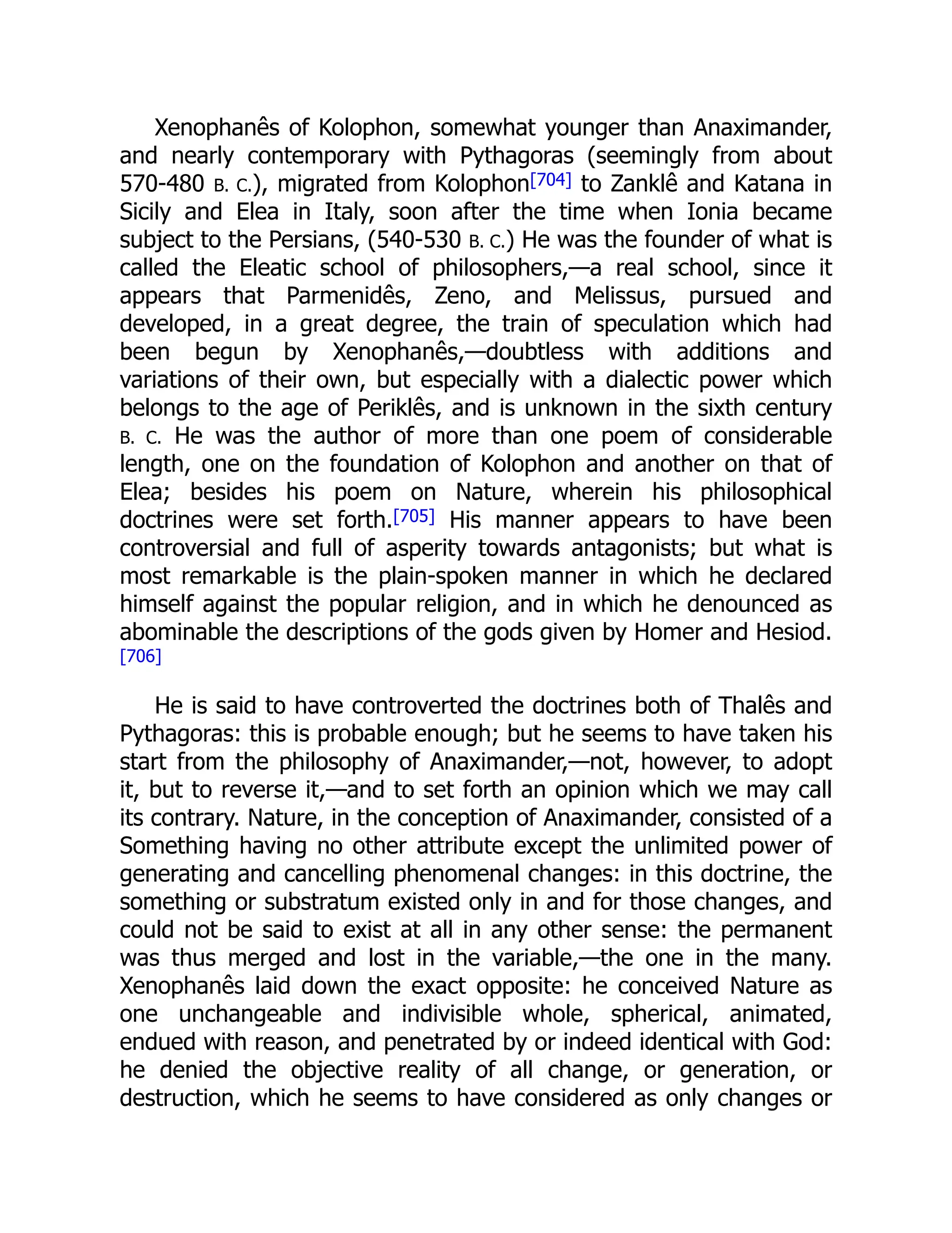 Xenophanês of Kolophon, somewhat younger than Anaximander,
and nearly contemporary with Pythagoras (seemingly from about
570-480 B. C.), migrated from Kolophon[704] to Zanklê and Katana in
Sicily and Elea in Italy, soon after the time when Ionia became
subject to the Persians, (540-530 B. C.) He was the founder of what is
called the Eleatic school of philosophers,—a real school, since it
appears that Parmenidês, Zeno, and Melissus, pursued and
developed, in a great degree, the train of speculation which had
been begun by Xenophanês,—doubtless with additions and
variations of their own, but especially with a dialectic power which
belongs to the age of Periklês, and is unknown in the sixth century
B. C. He was the author of more than one poem of considerable
length, one on the foundation of Kolophon and another on that of
Elea; besides his poem on Nature, wherein his philosophical
doctrines were set forth.[705] His manner appears to have been
controversial and full of asperity towards antagonists; but what is
most remarkable is the plain-spoken manner in which he declared
himself against the popular religion, and in which he denounced as
abominable the descriptions of the gods given by Homer and Hesiod.
[706]
He is said to have controverted the doctrines both of Thalês and
Pythagoras: this is probable enough; but he seems to have taken his
start from the philosophy of Anaximander,—not, however, to adopt
it, but to reverse it,—and to set forth an opinion which we may call
its contrary. Nature, in the conception of Anaximander, consisted of a
Something having no other attribute except the unlimited power of
generating and cancelling phenomenal changes: in this doctrine, the
something or substratum existed only in and for those changes, and
could not be said to exist at all in any other sense: the permanent
was thus merged and lost in the variable,—the one in the many.
Xenophanês laid down the exact opposite: he conceived Nature as
one unchangeable and indivisible whole, spherical, animated,
endued with reason, and penetrated by or indeed identical with God:
he denied the objective reality of all change, or generation, or
destruction, which he seems to have considered as only changes or
 