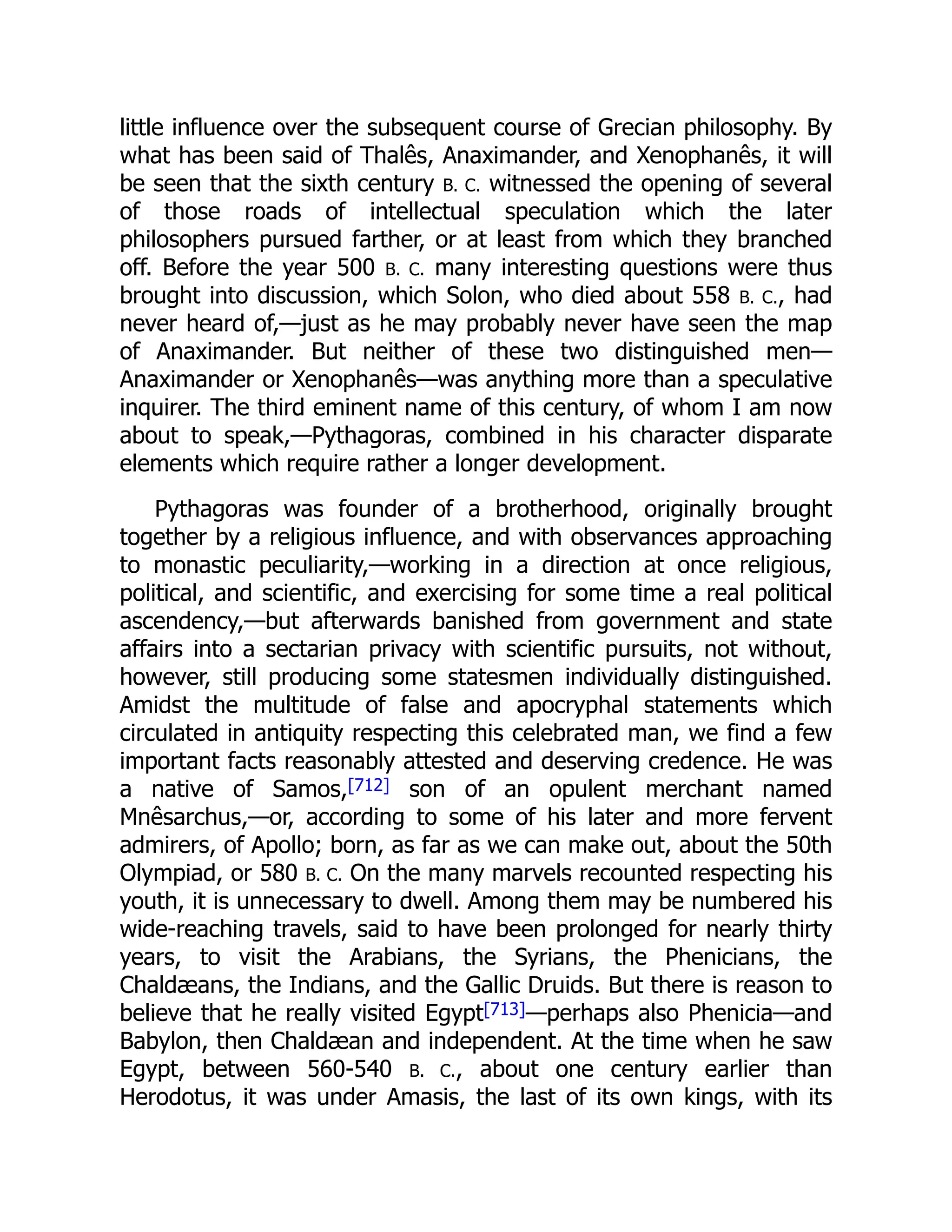 little influence over the subsequent course of Grecian philosophy. By
what has been said of Thalês, Anaximander, and Xenophanês, it will
be seen that the sixth century B. C. witnessed the opening of several
of those roads of intellectual speculation which the later
philosophers pursued farther, or at least from which they branched
off. Before the year 500 B. C. many interesting questions were thus
brought into discussion, which Solon, who died about 558 B. C., had
never heard of,—just as he may probably never have seen the map
of Anaximander. But neither of these two distinguished men—
Anaximander or Xenophanês—was anything more than a speculative
inquirer. The third eminent name of this century, of whom I am now
about to speak,—Pythagoras, combined in his character disparate
elements which require rather a longer development.
Pythagoras was founder of a brotherhood, originally brought
together by a religious influence, and with observances approaching
to monastic peculiarity,—working in a direction at once religious,
political, and scientific, and exercising for some time a real political
ascendency,—but afterwards banished from government and state
affairs into a sectarian privacy with scientific pursuits, not without,
however, still producing some statesmen individually distinguished.
Amidst the multitude of false and apocryphal statements which
circulated in antiquity respecting this celebrated man, we find a few
important facts reasonably attested and deserving credence. He was
a native of Samos,[712] son of an opulent merchant named
Mnêsarchus,—or, according to some of his later and more fervent
admirers, of Apollo; born, as far as we can make out, about the 50th
Olympiad, or 580 B. C. On the many marvels recounted respecting his
youth, it is unnecessary to dwell. Among them may be numbered his
wide-reaching travels, said to have been prolonged for nearly thirty
years, to visit the Arabians, the Syrians, the Phenicians, the
Chaldæans, the Indians, and the Gallic Druids. But there is reason to
believe that he really visited Egypt[713]—perhaps also Phenicia—and
Babylon, then Chaldæan and independent. At the time when he saw
Egypt, between 560-540 B. C., about one century earlier than
Herodotus, it was under Amasis, the last of its own kings, with its
 