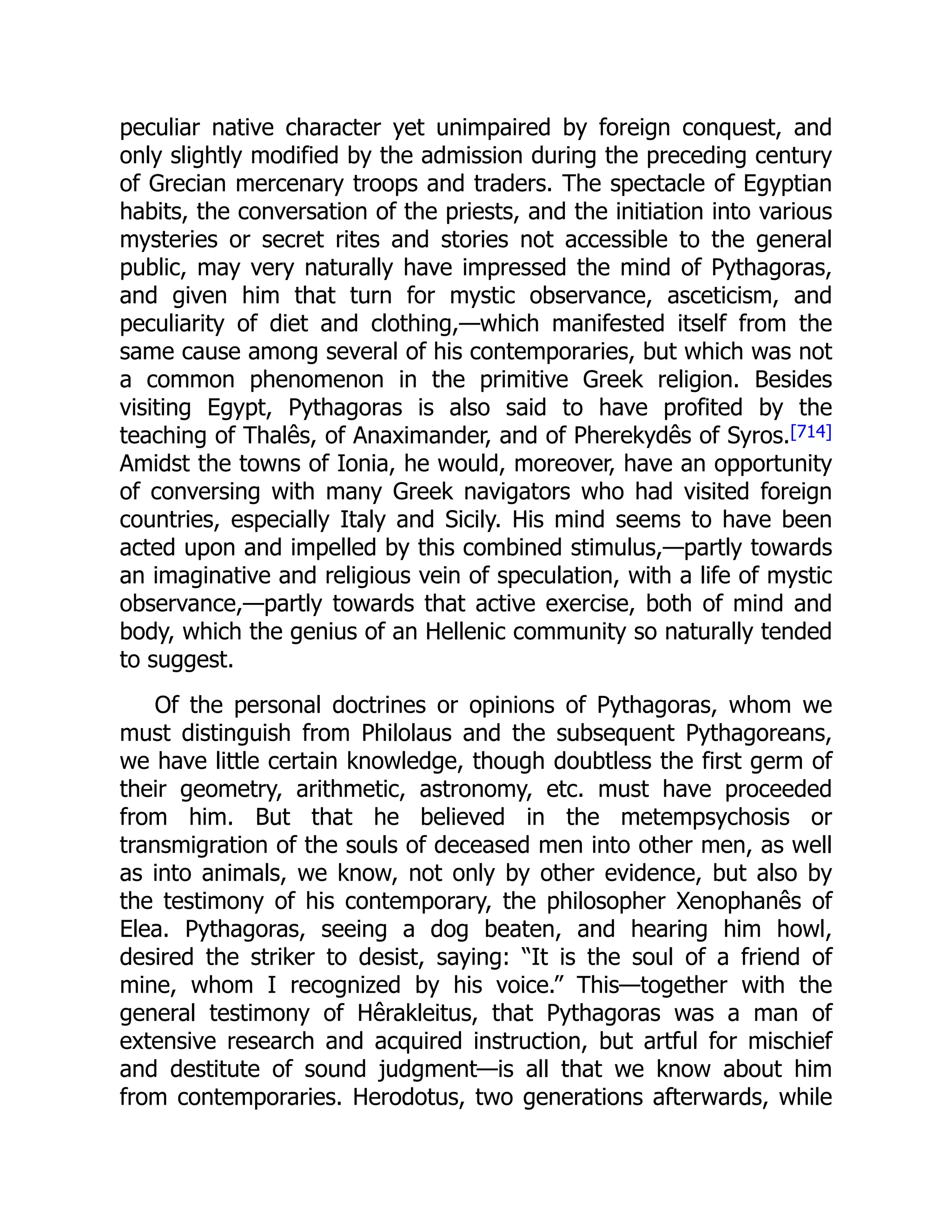 peculiar native character yet unimpaired by foreign conquest, and
only slightly modified by the admission during the preceding century
of Grecian mercenary troops and traders. The spectacle of Egyptian
habits, the conversation of the priests, and the initiation into various
mysteries or secret rites and stories not accessible to the general
public, may very naturally have impressed the mind of Pythagoras,
and given him that turn for mystic observance, asceticism, and
peculiarity of diet and clothing,—which manifested itself from the
same cause among several of his contemporaries, but which was not
a common phenomenon in the primitive Greek religion. Besides
visiting Egypt, Pythagoras is also said to have profited by the
teaching of Thalês, of Anaximander, and of Pherekydês of Syros.[714]
Amidst the towns of Ionia, he would, moreover, have an opportunity
of conversing with many Greek navigators who had visited foreign
countries, especially Italy and Sicily. His mind seems to have been
acted upon and impelled by this combined stimulus,—partly towards
an imaginative and religious vein of speculation, with a life of mystic
observance,—partly towards that active exercise, both of mind and
body, which the genius of an Hellenic community so naturally tended
to suggest.
Of the personal doctrines or opinions of Pythagoras, whom we
must distinguish from Philolaus and the subsequent Pythagoreans,
we have little certain knowledge, though doubtless the first germ of
their geometry, arithmetic, astronomy, etc. must have proceeded
from him. But that he believed in the metempsychosis or
transmigration of the souls of deceased men into other men, as well
as into animals, we know, not only by other evidence, but also by
the testimony of his contemporary, the philosopher Xenophanês of
Elea. Pythagoras, seeing a dog beaten, and hearing him howl,
desired the striker to desist, saying: “It is the soul of a friend of
mine, whom I recognized by his voice.” This—together with the
general testimony of Hêrakleitus, that Pythagoras was a man of
extensive research and acquired instruction, but artful for mischief
and destitute of sound judgment—is all that we know about him
from contemporaries. Herodotus, two generations afterwards, while
 
