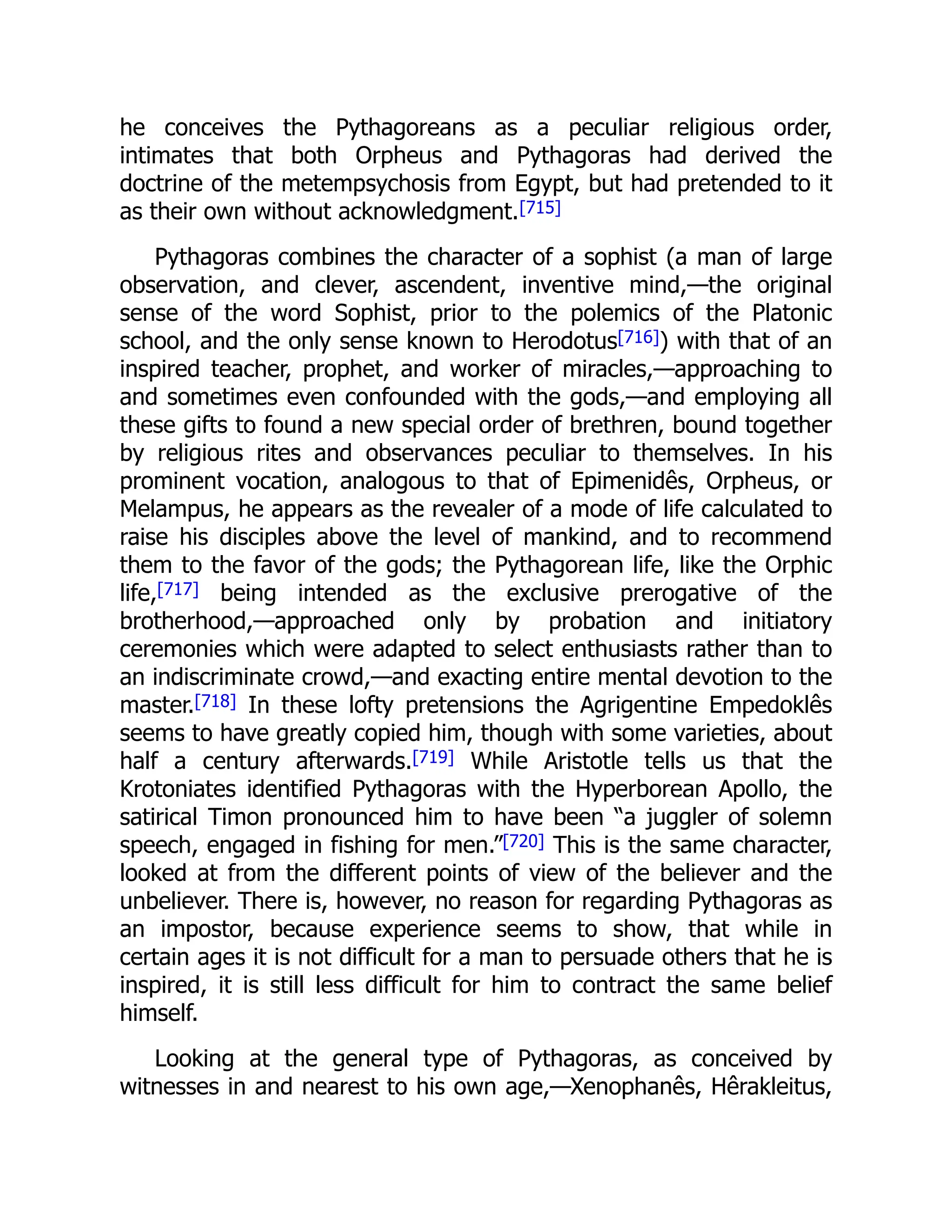 he conceives the Pythagoreans as a peculiar religious order,
intimates that both Orpheus and Pythagoras had derived the
doctrine of the metempsychosis from Egypt, but had pretended to it
as their own without acknowledgment.[715]
Pythagoras combines the character of a sophist (a man of large
observation, and clever, ascendent, inventive mind,—the original
sense of the word Sophist, prior to the polemics of the Platonic
school, and the only sense known to Herodotus[716]) with that of an
inspired teacher, prophet, and worker of miracles,—approaching to
and sometimes even confounded with the gods,—and employing all
these gifts to found a new special order of brethren, bound together
by religious rites and observances peculiar to themselves. In his
prominent vocation, analogous to that of Epimenidês, Orpheus, or
Melampus, he appears as the revealer of a mode of life calculated to
raise his disciples above the level of mankind, and to recommend
them to the favor of the gods; the Pythagorean life, like the Orphic
life,[717] being intended as the exclusive prerogative of the
brotherhood,—approached only by probation and initiatory
ceremonies which were adapted to select enthusiasts rather than to
an indiscriminate crowd,—and exacting entire mental devotion to the
master.[718] In these lofty pretensions the Agrigentine Empedoklês
seems to have greatly copied him, though with some varieties, about
half a century afterwards.[719] While Aristotle tells us that the
Krotoniates identified Pythagoras with the Hyperborean Apollo, the
satirical Timon pronounced him to have been “a juggler of solemn
speech, engaged in fishing for men.”[720] This is the same character,
looked at from the different points of view of the believer and the
unbeliever. There is, however, no reason for regarding Pythagoras as
an impostor, because experience seems to show, that while in
certain ages it is not difficult for a man to persuade others that he is
inspired, it is still less difficult for him to contract the same belief
himself.
Looking at the general type of Pythagoras, as conceived by
witnesses in and nearest to his own age,—Xenophanês, Hêrakleitus,
 