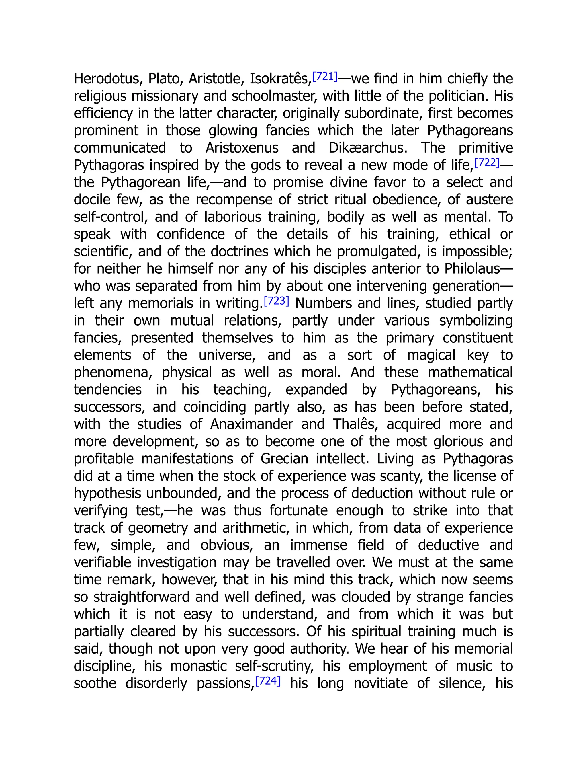 Herodotus, Plato, Aristotle, Isokratês,[721]—we find in him chiefly the
religious missionary and schoolmaster, with little of the politician. His
efficiency in the latter character, originally subordinate, first becomes
prominent in those glowing fancies which the later Pythagoreans
communicated to Aristoxenus and Dikæarchus. The primitive
Pythagoras inspired by the gods to reveal a new mode of life,[722]—
the Pythagorean life,—and to promise divine favor to a select and
docile few, as the recompense of strict ritual obedience, of austere
self-control, and of laborious training, bodily as well as mental. To
speak with confidence of the details of his training, ethical or
scientific, and of the doctrines which he promulgated, is impossible;
for neither he himself nor any of his disciples anterior to Philolaus—
who was separated from him by about one intervening generation—
left any memorials in writing.[723] Numbers and lines, studied partly
in their own mutual relations, partly under various symbolizing
fancies, presented themselves to him as the primary constituent
elements of the universe, and as a sort of magical key to
phenomena, physical as well as moral. And these mathematical
tendencies in his teaching, expanded by Pythagoreans, his
successors, and coinciding partly also, as has been before stated,
with the studies of Anaximander and Thalês, acquired more and
more development, so as to become one of the most glorious and
profitable manifestations of Grecian intellect. Living as Pythagoras
did at a time when the stock of experience was scanty, the license of
hypothesis unbounded, and the process of deduction without rule or
verifying test,—he was thus fortunate enough to strike into that
track of geometry and arithmetic, in which, from data of experience
few, simple, and obvious, an immense field of deductive and
verifiable investigation may be travelled over. We must at the same
time remark, however, that in his mind this track, which now seems
so straightforward and well defined, was clouded by strange fancies
which it is not easy to understand, and from which it was but
partially cleared by his successors. Of his spiritual training much is
said, though not upon very good authority. We hear of his memorial
discipline, his monastic self-scrutiny, his employment of music to
soothe disorderly passions,[724] his long novitiate of silence, his
 