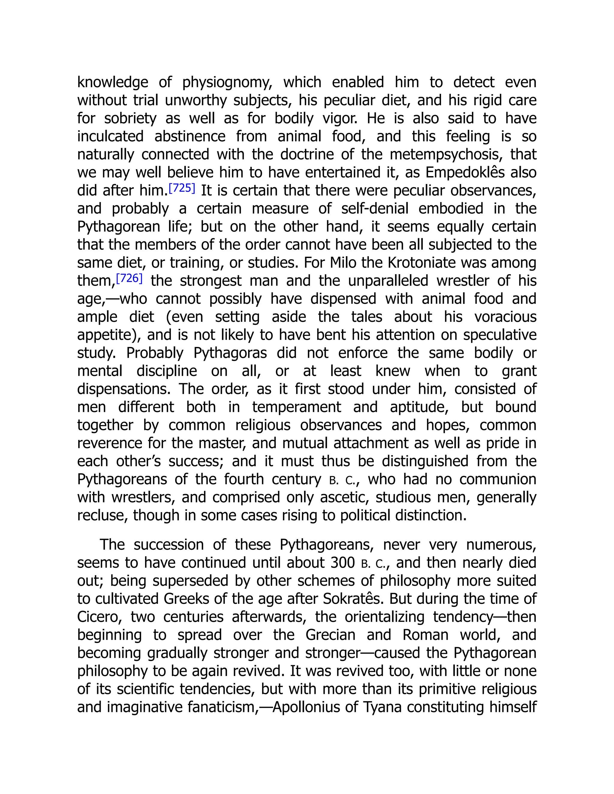 knowledge of physiognomy, which enabled him to detect even
without trial unworthy subjects, his peculiar diet, and his rigid care
for sobriety as well as for bodily vigor. He is also said to have
inculcated abstinence from animal food, and this feeling is so
naturally connected with the doctrine of the metempsychosis, that
we may well believe him to have entertained it, as Empedoklês also
did after him.[725] It is certain that there were peculiar observances,
and probably a certain measure of self-denial embodied in the
Pythagorean life; but on the other hand, it seems equally certain
that the members of the order cannot have been all subjected to the
same diet, or training, or studies. For Milo the Krotoniate was among
them,[726] the strongest man and the unparalleled wrestler of his
age,—who cannot possibly have dispensed with animal food and
ample diet (even setting aside the tales about his voracious
appetite), and is not likely to have bent his attention on speculative
study. Probably Pythagoras did not enforce the same bodily or
mental discipline on all, or at least knew when to grant
dispensations. The order, as it first stood under him, consisted of
men different both in temperament and aptitude, but bound
together by common religious observances and hopes, common
reverence for the master, and mutual attachment as well as pride in
each other’s success; and it must thus be distinguished from the
Pythagoreans of the fourth century B. C., who had no communion
with wrestlers, and comprised only ascetic, studious men, generally
recluse, though in some cases rising to political distinction.
The succession of these Pythagoreans, never very numerous,
seems to have continued until about 300 B. C., and then nearly died
out; being superseded by other schemes of philosophy more suited
to cultivated Greeks of the age after Sokratês. But during the time of
Cicero, two centuries afterwards, the orientalizing tendency—then
beginning to spread over the Grecian and Roman world, and
becoming gradually stronger and stronger—caused the Pythagorean
philosophy to be again revived. It was revived too, with little or none
of its scientific tendencies, but with more than its primitive religious
and imaginative fanaticism,—Apollonius of Tyana constituting himself
 