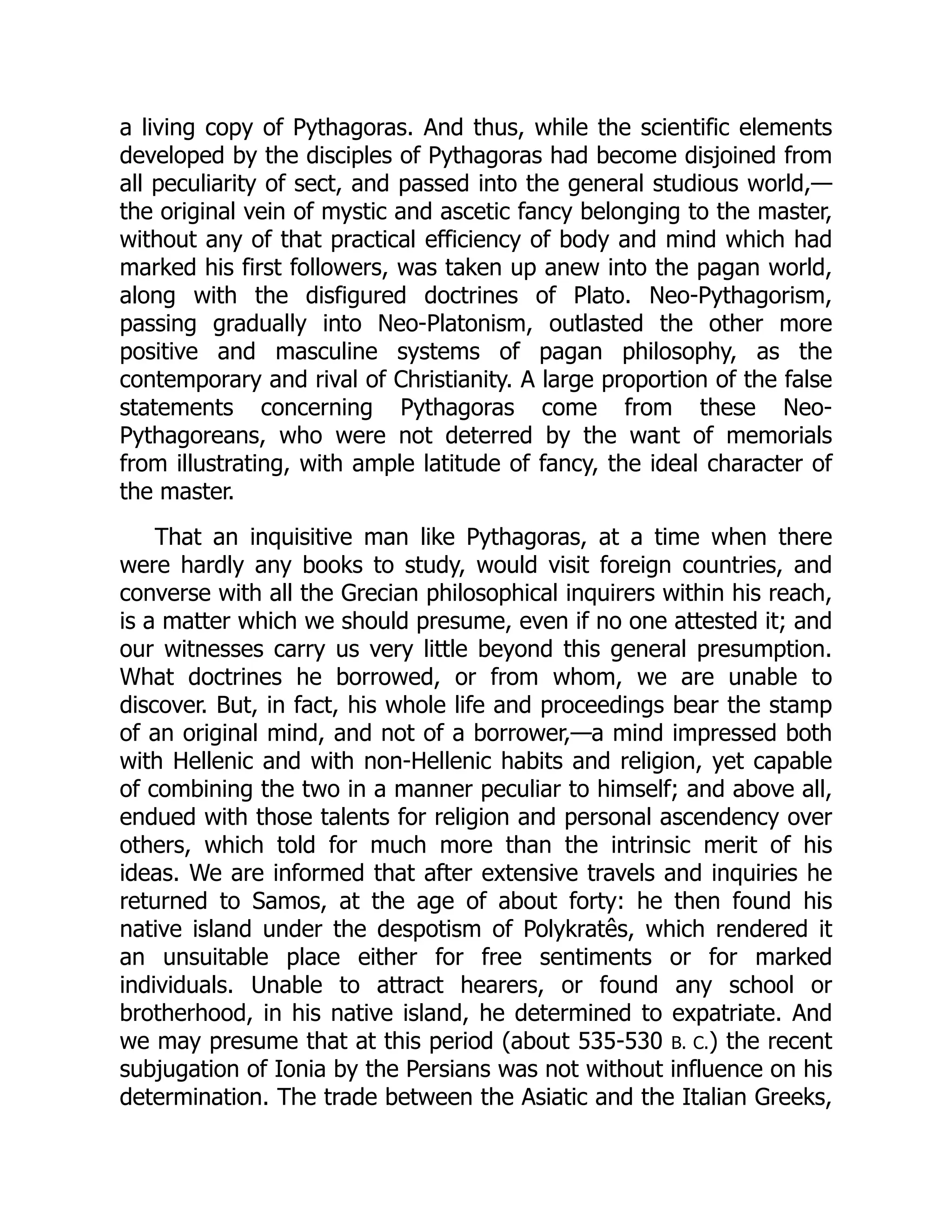 a living copy of Pythagoras. And thus, while the scientific elements
developed by the disciples of Pythagoras had become disjoined from
all peculiarity of sect, and passed into the general studious world,—
the original vein of mystic and ascetic fancy belonging to the master,
without any of that practical efficiency of body and mind which had
marked his first followers, was taken up anew into the pagan world,
along with the disfigured doctrines of Plato. Neo-Pythagorism,
passing gradually into Neo-Platonism, outlasted the other more
positive and masculine systems of pagan philosophy, as the
contemporary and rival of Christianity. A large proportion of the false
statements concerning Pythagoras come from these Neo-
Pythagoreans, who were not deterred by the want of memorials
from illustrating, with ample latitude of fancy, the ideal character of
the master.
That an inquisitive man like Pythagoras, at a time when there
were hardly any books to study, would visit foreign countries, and
converse with all the Grecian philosophical inquirers within his reach,
is a matter which we should presume, even if no one attested it; and
our witnesses carry us very little beyond this general presumption.
What doctrines he borrowed, or from whom, we are unable to
discover. But, in fact, his whole life and proceedings bear the stamp
of an original mind, and not of a borrower,—a mind impressed both
with Hellenic and with non-Hellenic habits and religion, yet capable
of combining the two in a manner peculiar to himself; and above all,
endued with those talents for religion and personal ascendency over
others, which told for much more than the intrinsic merit of his
ideas. We are informed that after extensive travels and inquiries he
returned to Samos, at the age of about forty: he then found his
native island under the despotism of Polykratês, which rendered it
an unsuitable place either for free sentiments or for marked
individuals. Unable to attract hearers, or found any school or
brotherhood, in his native island, he determined to expatriate. And
we may presume that at this period (about 535-530 B. C.) the recent
subjugation of Ionia by the Persians was not without influence on his
determination. The trade between the Asiatic and the Italian Greeks,
 