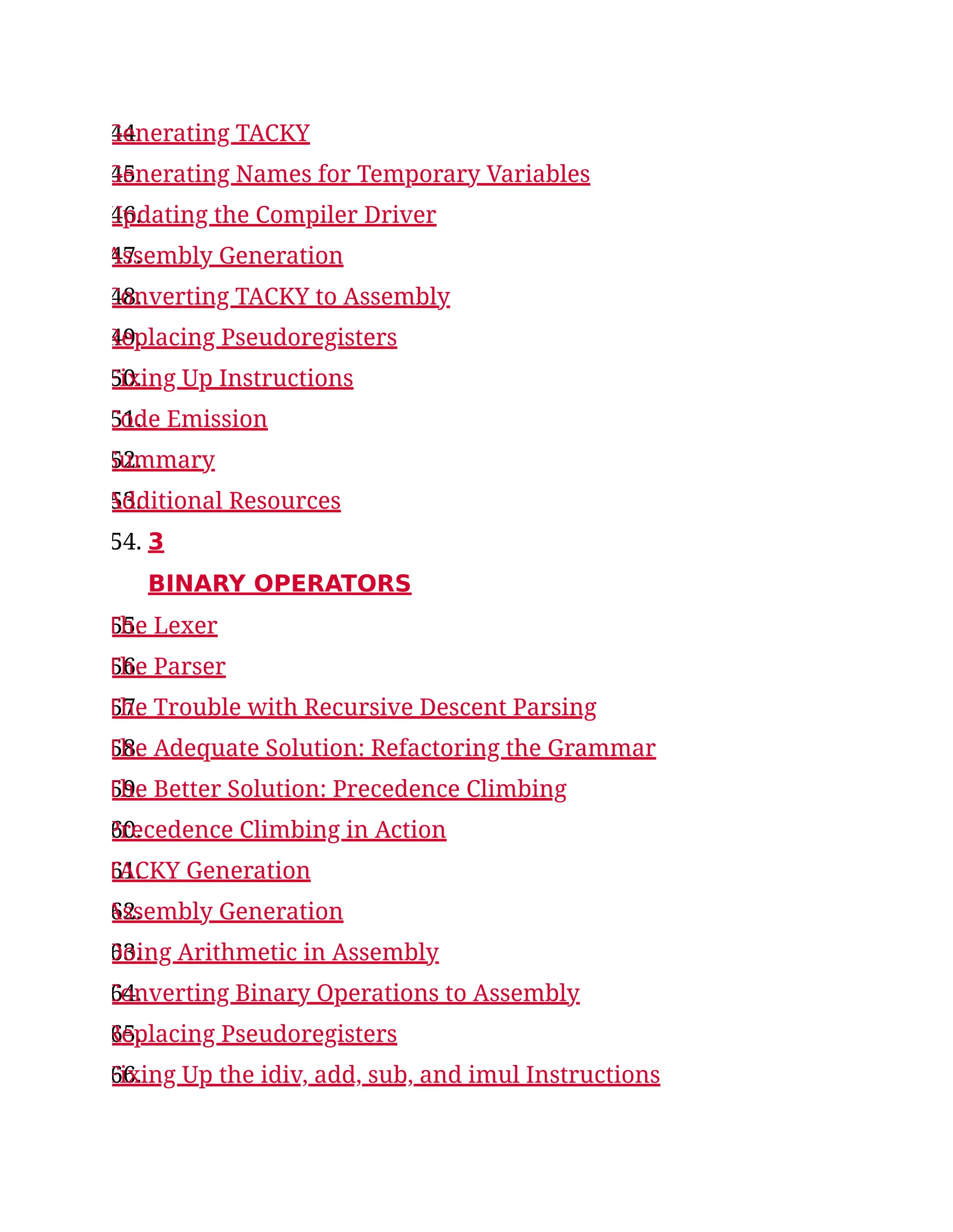 44.
Generating TACKY
45.
Generating Names for Temporary Variables
46.
Updating the Compiler Driver
47.
Assembly Generation
48.
Converting TACKY to Assembly
49.
Replacing Pseudoregisters
50.
Fixing Up Instructions
51.
Code Emission
52.
Summary
53.
Additional Resources
54. 3
BINARY OPERATORS
55.
The Lexer
56.
The Parser
57.
The Trouble with Recursive Descent Parsing
58.
The Adequate Solution: Refactoring the Grammar
59.
The Better Solution: Precedence Climbing
60.
Precedence Climbing in Action
61.
TACKY Generation
62.
Assembly Generation
63.
Doing Arithmetic in Assembly
64.
Converting Binary Operations to Assembly
65.
Replacing Pseudoregisters
66.
Fixing Up the idiv, add, sub, and imul Instructions
 