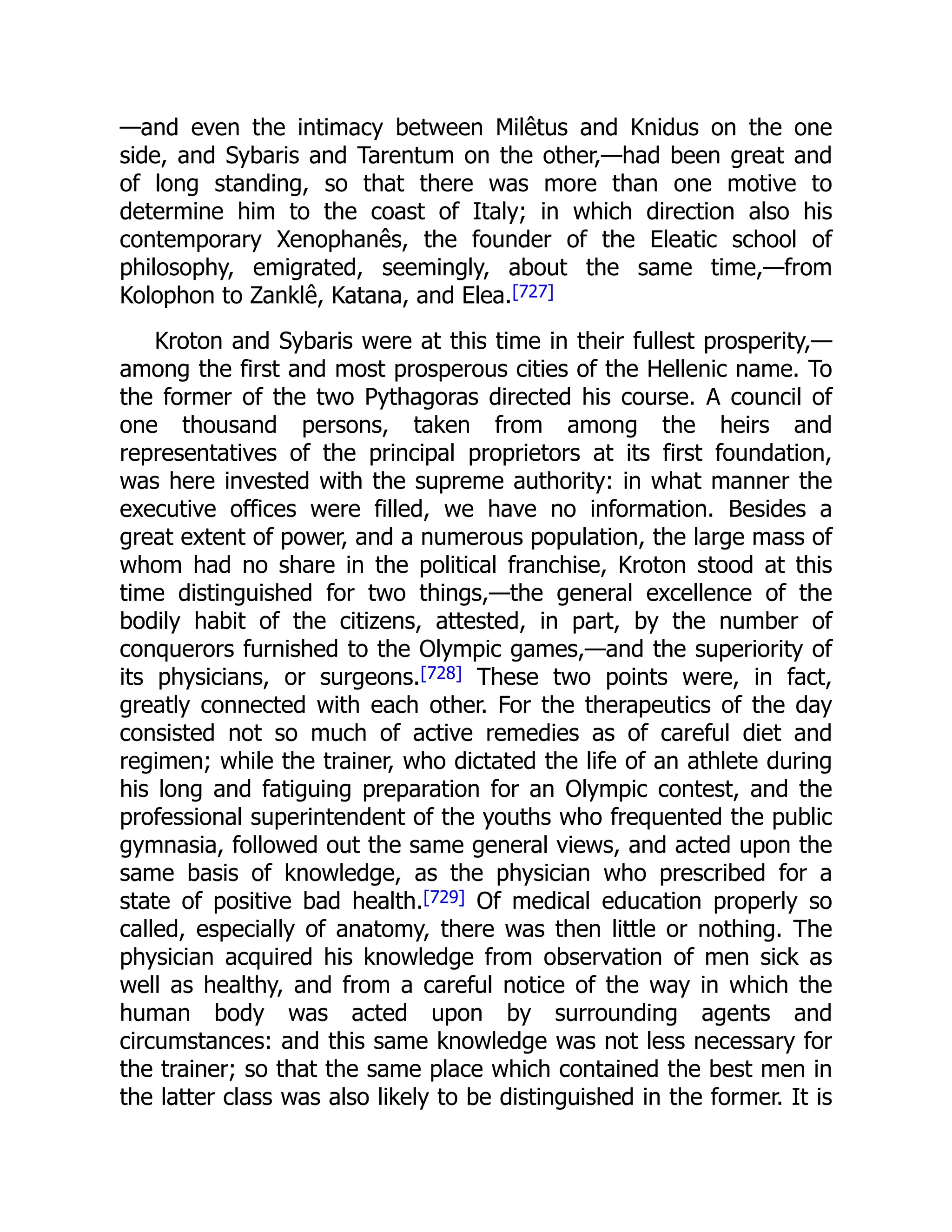 —and even the intimacy between Milêtus and Knidus on the one
side, and Sybaris and Tarentum on the other,—had been great and
of long standing, so that there was more than one motive to
determine him to the coast of Italy; in which direction also his
contemporary Xenophanês, the founder of the Eleatic school of
philosophy, emigrated, seemingly, about the same time,—from
Kolophon to Zanklê, Katana, and Elea.[727]
Kroton and Sybaris were at this time in their fullest prosperity,—
among the first and most prosperous cities of the Hellenic name. To
the former of the two Pythagoras directed his course. A council of
one thousand persons, taken from among the heirs and
representatives of the principal proprietors at its first foundation,
was here invested with the supreme authority: in what manner the
executive offices were filled, we have no information. Besides a
great extent of power, and a numerous population, the large mass of
whom had no share in the political franchise, Kroton stood at this
time distinguished for two things,—the general excellence of the
bodily habit of the citizens, attested, in part, by the number of
conquerors furnished to the Olympic games,—and the superiority of
its physicians, or surgeons.[728] These two points were, in fact,
greatly connected with each other. For the therapeutics of the day
consisted not so much of active remedies as of careful diet and
regimen; while the trainer, who dictated the life of an athlete during
his long and fatiguing preparation for an Olympic contest, and the
professional superintendent of the youths who frequented the public
gymnasia, followed out the same general views, and acted upon the
same basis of knowledge, as the physician who prescribed for a
state of positive bad health.[729] Of medical education properly so
called, especially of anatomy, there was then little or nothing. The
physician acquired his knowledge from observation of men sick as
well as healthy, and from a careful notice of the way in which the
human body was acted upon by surrounding agents and
circumstances: and this same knowledge was not less necessary for
the trainer; so that the same place which contained the best men in
the latter class was also likely to be distinguished in the former. It is
 