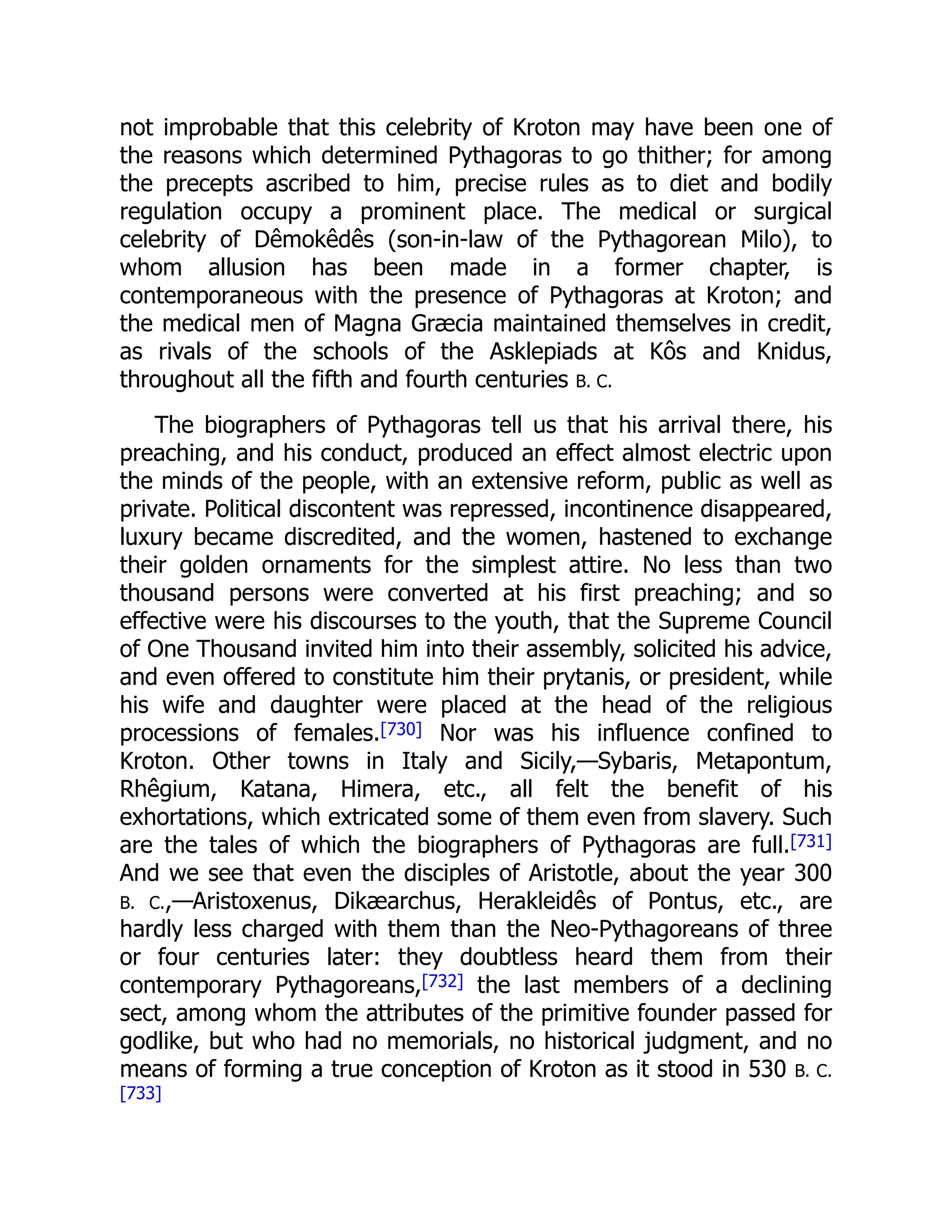 not improbable that this celebrity of Kroton may have been one of
the reasons which determined Pythagoras to go thither; for among
the precepts ascribed to him, precise rules as to diet and bodily
regulation occupy a prominent place. The medical or surgical
celebrity of Dêmokêdês (son-in-law of the Pythagorean Milo), to
whom allusion has been made in a former chapter, is
contemporaneous with the presence of Pythagoras at Kroton; and
the medical men of Magna Græcia maintained themselves in credit,
as rivals of the schools of the Asklepiads at Kôs and Knidus,
throughout all the fifth and fourth centuries B. C.
The biographers of Pythagoras tell us that his arrival there, his
preaching, and his conduct, produced an effect almost electric upon
the minds of the people, with an extensive reform, public as well as
private. Political discontent was repressed, incontinence disappeared,
luxury became discredited, and the women, hastened to exchange
their golden ornaments for the simplest attire. No less than two
thousand persons were converted at his first preaching; and so
effective were his discourses to the youth, that the Supreme Council
of One Thousand invited him into their assembly, solicited his advice,
and even offered to constitute him their prytanis, or president, while
his wife and daughter were placed at the head of the religious
processions of females.[730] Nor was his influence confined to
Kroton. Other towns in Italy and Sicily,—Sybaris, Metapontum,
Rhêgium, Katana, Himera, etc., all felt the benefit of his
exhortations, which extricated some of them even from slavery. Such
are the tales of which the biographers of Pythagoras are full.[731]
And we see that even the disciples of Aristotle, about the year 300
B. C.,—Aristoxenus, Dikæarchus, Herakleidês of Pontus, etc., are
hardly less charged with them than the Neo-Pythagoreans of three
or four centuries later: they doubtless heard them from their
contemporary Pythagoreans,[732] the last members of a declining
sect, among whom the attributes of the primitive founder passed for
godlike, but who had no memorials, no historical judgment, and no
means of forming a true conception of Kroton as it stood in 530 B. C.
[733]
 
