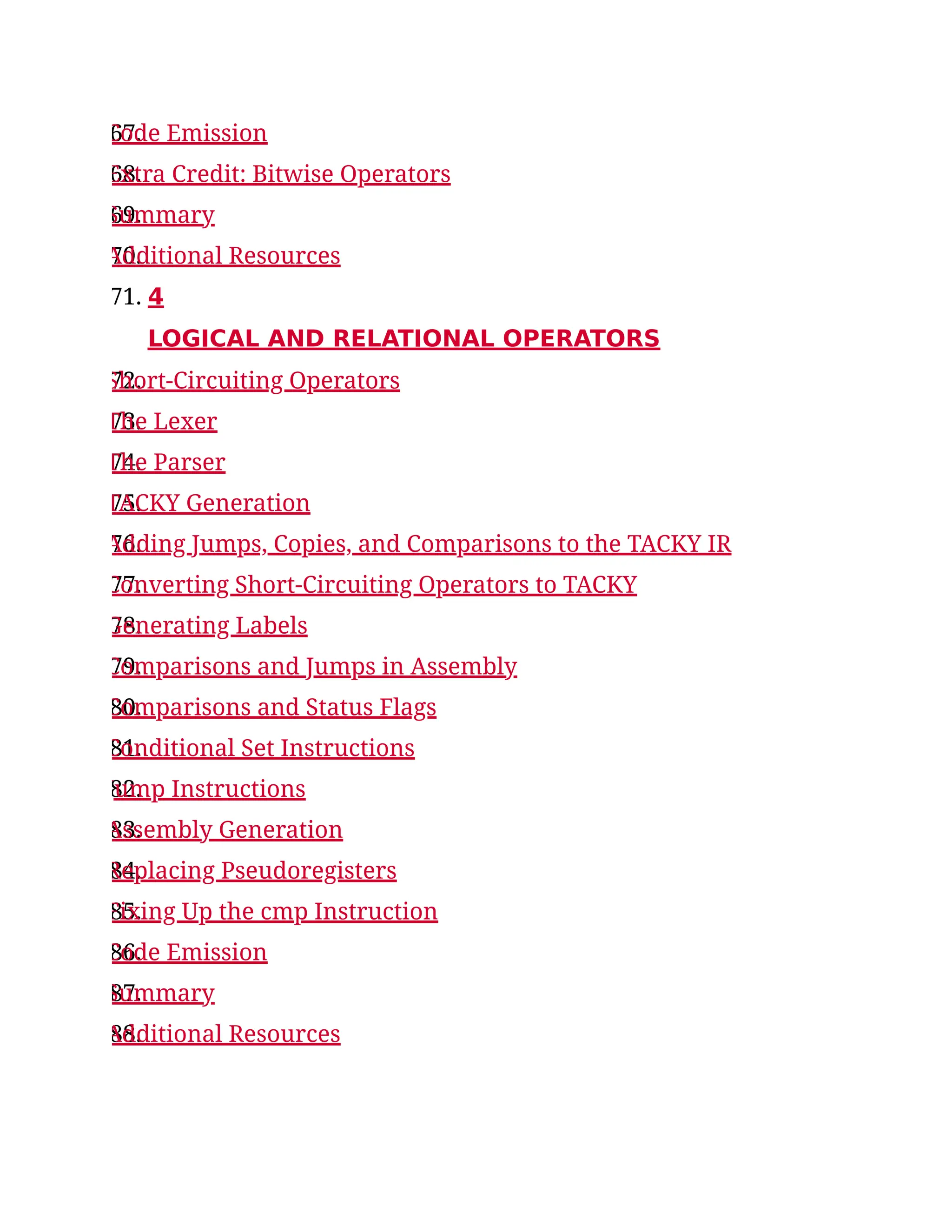67.
Code Emission
68.
Extra Credit: Bitwise Operators
69.
Summary
70.
Additional Resources
71. 4
LOGICAL AND RELATIONAL OPERATORS
72.
Short-Circuiting Operators
73.
The Lexer
74.
The Parser
75.
TACKY Generation
76.
Adding Jumps, Copies, and Comparisons to the TACKY IR
77.
Converting Short-Circuiting Operators to TACKY
78.
Generating Labels
79.
Comparisons and Jumps in Assembly
80.
Comparisons and Status Flags
81.
Conditional Set Instructions
82.
Jump Instructions
83.
Assembly Generation
84.
Replacing Pseudoregisters
85.
Fixing Up the cmp Instruction
86.
Code Emission
87.
Summary
88.
Additional Resources
 
