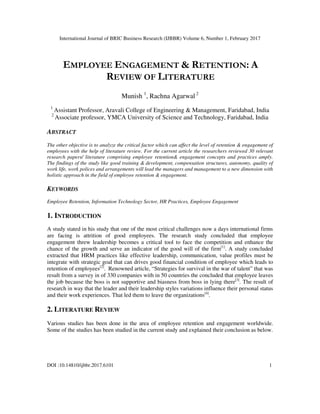 International Journal of BRIC Business Research (IJBBR) Volume 6, Number 1, February 2017
DOI :10.14810/ijbbr.2017.6101 1
EMPLOYEE ENGAGEMENT & RETENTION: A
REVIEW OF LITERATURE
Munish 1
, Rachna Agarwal 2
1
Assistant Professor, Aravali College of Engineering & Management, Faridabad, India
2
Associate professor, YMCA University of Science and Technology, Faridabad, India
ABSTRACT
The other objective is to analyze the critical factor which can affect the level of retention & engagement of
employees with the help of literature review. For the current article the researchers reviewed 30 relevant
research papers/ literature comprising employee retention& engagement concepts and practices amply.
The findings of the study like good training & development, compensation structures, autonomy, quality of
work life, work polices and arrangements will lead the managers and management to a new dimension with
holistic approach in the field of employee retention & engagement.
KEYWORDS
Employee Retention, Information Technology Sector, HR Practices, Employee Engagement
1. INTRODUCTION
A study stated in his study that one of the most critical challenges now a days international firms
are facing is attrition of good employees. The research study concluded that employee
engagement threw leadership becomes a critical tool to face the competition and enhance the
chance of the growth and serve an indicator of the good will of the firm[1]
. A study concluded
extracted that HRM practices like effective leadership, communication, value profiles must be
integrate with strategic goal that can drives good financial condition of employee which leads to
retention of employees[2]
. Renowned article, “Strategies for survival in the war of talent” that was
result from a survey in of 330 companies with in 50 countries the concluded that employee leaves
the job because the boss is not supportive and biasness from boss in lying there[3]
. The result of
research in way that the leader and their leadership styles variations influence their personal status
and their work experiences. That led them to leave the organizations[4]
.
2. LITERATURE REVIEW
Various studies has been done in the area of employee retention and engagement worldwide.
Some of the studies has been studied in the current study and explained their conclusion as below.
 