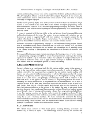 International Journal on Integrating Technology in Education (IJITE) Vol.6, No.1, March 2017
2
contents understanding, as in our case, can be analyzed for short term guidance and assessment.
Also, [9] highlighted different levels to be achieved to complete the project. In our scenario, the
course dependencies make it difficult to learn various courses at the same time to acquire
knowledge to complete a project.
Another recent system by [6] has more emphasis on the evaluation of answers rather than design
features to assist students in the course. Most of the students passing the programming course
with baseline found it difficult to take additional programming course [10]. So, there is a need of
assessment at each level of course regarding the students programming skills required by that
particular course.
A system is presented in [8] that can bridge up the gap between theory lectures and labs using
multimedia animations of the topics. The strategy to course design and evaluations are not
discussed. A system is suggested in [7] with more emphasis on evaluation strategy for the
students who already have attended the java course lectures. The research discusses the type of
questions the user like to answer and the success rate associated with the answers.
Automatic assessment for programming languages is very important as many program features
may be overlooked during manual assessment but it is done with entirety in a tool based
assessment comprising the compiler also [4]. We have also followed the idea of automatic testing
in our c-Learn prototype by incorporating and transmitting to the learners, the compiler error
messages.
It is suggested that many program examples can enhance the learning process of novice learners
in a programming language course [10]. A system for programming is used to get the learning
styles used by students [11]. In our system, we have provided a lot of examples and exercises to
the student as well as we have a focus to apply a specific technique to backtrack the student to
learn the error made and reattempt the question to achieve the learning.
3. RESEARCH METHODOLOGY
Our work is based on an experimental study. For this purpose, we have waited for the semester to
enter in the phase of first midterm exam which often comes after 6 weeks of teaching. The
students selected for the experiment have completed the pre-midterm regular teaching with
lectures and labs. After the midterm examination, we selected 11 students mostly with average
and below average marks. For the experimental purpose, we developed an e-learning prototype
names it as c-Learn. This c-Learn prototype, has three major phases with an emphasis on the
back-track phase. In our approach, we will back-track a programming problem the student is
attempting and making mistakes in it, to the problem which he needs to know it first in order to
complete the task. At any point when the student understands the problem, he has no need to go
back further. This type of eLearning system will cope-up with the time limitation of the
theory/lab instructor and cover up the problem of shy students that want to ask related simple
questions during the class to understand the programming problem. The selected students are then
passed through a phase of tutoring and learning the c-Learn. They are given two and a half hours
to use the e-learning prototype and then the marks from the last chapter is collected. We then
compare the marks obtained in the midterm exam and the marks which the students obtained by
using the c-Learn e-learning prototype. We have cumulatively compared the leaning
improvement of students and also the standard deviation to observe the difference in the learning
behaviour among various students. Here we introduce the different section of our e-learning
prototype c-Learn that is used for the evaluation of the students.
3.1. C-LEARN MODEL
The c-Learn model consists of three major phases including tutoring, assessment and
backtracking, as shown in figure 1. The methodology includes selecting the students that
 