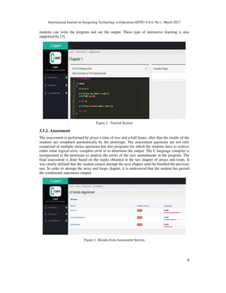 International Journal on Integrating Technology in Education (IJITE) Vol.6, No.1, March 2017
4
students can write the program and see the output. These type of interactive learning is also
supported by [3].
Figure 2. Tutorial Section
3.1.2. Assessment
The assessment is performed by given a time of two and a half hours, after that the results of the
students are computed automatically by the prototype. The assessment questions are not only
comprised of multiple choice questions but also programs for which the students have to remove
either some logical error, complier error or to determine the output. The C language compiler is
incorporated in the prototype to analyse the errors of the user amendments in the program. The
final assessment is done based on the marks obtained in the last chapter of arrays and loops. It
was clearly defined that the student cannot attempt the next chapter until he finished the previous
one. In order to attempt the array and loops chapter, it is understood that the student has passed
the conditional statements chapter.
Figure 3. Results from Assessment Section
 