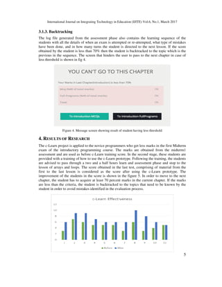 International Journal on Integrating Technology in Education (IJITE) Vol.6, No.1, March 2017
5
3.1.3. Backtracking
The log file generated from the assessment phase also contains the learning sequence of the
students with all the details of when an exam is attempted or re-attempted, what type of mistakes
have been done, and in how many turns the student is directed to the next lesson. If the score
obtained by the student is less than 70% then the student is backtracked to the topic which is the
previous in the sequence. The screen that hinders the user to pass to the next chapter in case of
less threshold is shown in fig 4.
Figure 4. Message screen showing result of student having less threshold
4. RESULTS OF RESEARCH
The c-Learn project is applied to the novice programmers who get less marks in the first Midterm
exam of the introductory programming course. The marks are obtained from the midterm1
assessment and are used as before c-Learn training score. In the second stage, these students are
provided with a training of how to use the c-Learn prototype. Following the training, the students
are advised to pass through a two and a half hours learn and assessment phase and stop to the
lesson of arrays and loops. The score obtained in the last test, comprising of material from the
first to the last lesson is considered as the score after using the c-Learn prototype. The
improvement of the students in the score is shown in the figure 5. In order to move to the next
chapter, the student has to acquire at least 70 percent marks in the current chapter. If the marks
are less than the criteria, the student is backtracked to the topics that need to be known by the
student in order to avoid mistakes identified in the evaluation process.
 