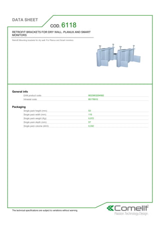 DATA SHEET
The technical specifications are subject to variations without warning
RETROFIT BRACKETS FOR DRY WALL. PLANUX AND SMART
MONITORS
Retrofit Mounting brackets for dry wall. For Planux and Smart monitors
COD. 6118
General info
EAN product code: 8023903204582
Intrastat code: 85176910
Packaging
Single pack height (mm): 53
Single pack width (mm): 110
Single pack weight (Kg): 0,072
Single pack depth (mm): 57
Single pack volume (dm3): 0,332
 