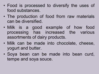 • Food is processed to diversify the uses of
food substances.
• The production of food from raw materials
can be diversified.
• Milk is a good example of how food
processing has increased the various
assortments of dairy products.
• Milk can be made into chocolate, cheese,
yogurt and butter.
• Soya bean can be made into bean curd,
tempe and soya souce.
 