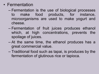 • Fermentation
– Fermentation is the use of biological processes
to make food products, for instance,
microorganisms are used to make yogurt and
cheese.
– Fermentation of fruit juices produces ethanol
which, at high concentrations, prevents the
spoilage of juices.
– At the same time, the ethanol produces has a
great commercial value.
– Traditional food such as tapai, is produces by the
fermentation of glutinous rice or tapioca.
 