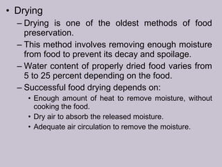 • Drying
– Drying is one of the oldest methods of food
preservation.
– This method involves removing enough moisture
from food to prevent its decay and spoilage.
– Water content of properly dried food varies from
5 to 25 percent depending on the food.
– Successful food drying depends on:
• Enough amount of heat to remove moisture, without
cooking the food.
• Dry air to absorb the released moisture.
• Adequate air circulation to remove the moisture.
 