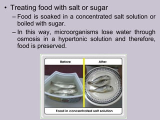 • Treating food with salt or sugar
– Food is soaked in a concentrated salt solution or
boiled with sugar.
– In this way, microorganisms lose water through
osmosis in a hypertonic solution and therefore,
food is preserved.
 