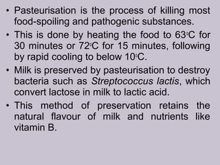 • Pasteurisation is the process of killing most
food-spoiling and pathogenic substances.
• This is done by heating the food to 63o
C for
30 minutes or 72o
C for 15 minutes, following
by rapid cooling to below 10o
C.
• Milk is preserved by pasteurisation to destroy
bacteria such as Streptococcus lactis, which
convert lactose in milk to lactic acid.
• This method of preservation retains the
natural flavour of milk and nutrients like
vitamin B.
 