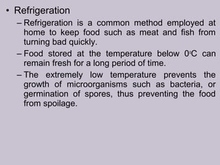 • Refrigeration
– Refrigeration is a common method employed at
home to keep food such as meat and fish from
turning bad quickly.
– Food stored at the temperature below 0o
C can
remain fresh for a long period of time.
– The extremely low temperature prevents the
growth of microorganisms such as bacteria, or
germination of spores, thus preventing the food
from spoilage.
 