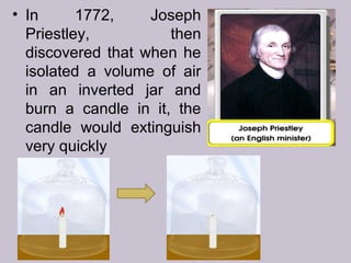 • In 1772, Joseph
Priestley, then
discovered that when he
isolated a volume of air
in an inverted jar and
burn a candle in it, the
candle would extinguish
very quickly
 