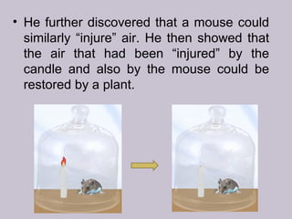 • He further discovered that a mouse could
similarly “injure” air. He then showed that
the air that had been “injured” by the
candle and also by the mouse could be
restored by a plant.
 