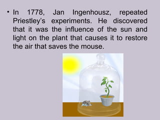 • In 1778, Jan Ingenhousz, repeated
Priestley’s experiments. He discovered
that it was the influence of the sun and
light on the plant that causes it to restore
the air that saves the mouse.
 