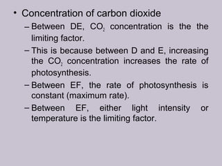 • Concentration of carbon dioxide
– Between DE, CO2 concentration is the the
limiting factor.
– This is because between D and E, increasing
the CO2 concentration increases the rate of
photosynthesis.
– Between EF, the rate of photosynthesis is
constant (maximum rate).
– Between EF, either light intensity or
temperature is the limiting factor.
 