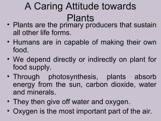 A Caring Attitude towards
Plants
• Plants are the primary producers that sustain
all other life forms.
• Humans are in capable of making their own
food.
• We depend directly or indirectly on plant for
food supply.
• Through photosynthesis, plants absorb
energy from the sun, carbon dioxide, water
and minerals.
• They then give off water and oxygen.
• Oxygen is the most important part of the air.
 