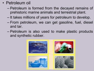 • Petroleum oil
– Petroleum is formed from the decayed remains of
prehistoric marine animals and terrestrial plant.
– It takes millions of years for petroleum to develop.
– From petroleum, we can get gasoline, fuel, diesel
and tar.
– Petroleum is also used to make plastic products
and synthetic rubber.
 