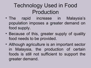 Technology Used in Food
Production
• The rapid increase in Malaysia’s
population imposes a greater demand on
food supply.
• Because of this, greater supply of quality
food needs to be provided.
• Although agriculture is an important sector
in Malaysia, the production of certain
foods is still not sufficient to support the
greater demand.
 