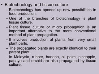 • Biotechnology and tissue culture
– Biotechnology has opened up new possibilities in
food production.
– One of the branches of biotechnology is plant
tissue culture.
– Plant tissue culture or micro propagation is an
important alternative to the more conventional
method of plant propagation.
– It involves production of plants from very small
plant parts.
– The propagated plants are exactly identical to their
parent plant.
– In Malaysia, rubber, banana, oil palm, pineapple,
papaya and orchid are also propagated by tissue
culture.
 
