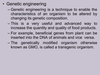 • Genetic engineering
– Genetic engineering is a technique to enable the
characteristics of an organism to be altered by
changing its genetic composition.
– This is a very useful and advanced way to
increase the quantity and quality of food products.
– For example, beneficial genes from plant can be
inserted into the DNA of animals and vice versa.
– The genetically modified organism otherwise
known as GMO, is called a transgenic organism.
 