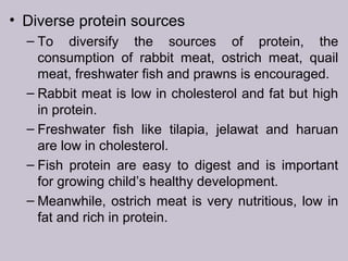 • Diverse protein sources
– To diversify the sources of protein, the
consumption of rabbit meat, ostrich meat, quail
meat, freshwater fish and prawns is encouraged.
– Rabbit meat is low in cholesterol and fat but high
in protein.
– Freshwater fish like tilapia, jelawat and haruan
are low in cholesterol.
– Fish protein are easy to digest and is important
for growing child’s healthy development.
– Meanwhile, ostrich meat is very nutritious, low in
fat and rich in protein.
 