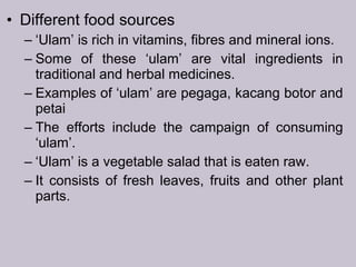 • Different food sources
– ‘Ulam’ is rich in vitamins, fibres and mineral ions.
– Some of these ‘ulam’ are vital ingredients in
traditional and herbal medicines.
– Examples of ‘ulam’ are pegaga, kacang botor and
petai
– The efforts include the campaign of consuming
‘ulam’.
– ‘Ulam’ is a vegetable salad that is eaten raw.
– It consists of fresh leaves, fruits and other plant
parts.
 