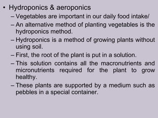 • Hydroponics & aeroponics
– Vegetables are important in our daily food intake/
– An alternative method of planting vegetables is the
hydroponics method.
– Hydroponics is a method of growing plants without
using soil.
– First, the root of the plant is put in a solution.
– This solution contains all the macronutrients and
micronutrients required for the plant to grow
healthy.
– These plants are supported by a medium such as
pebbles in a special container.
 